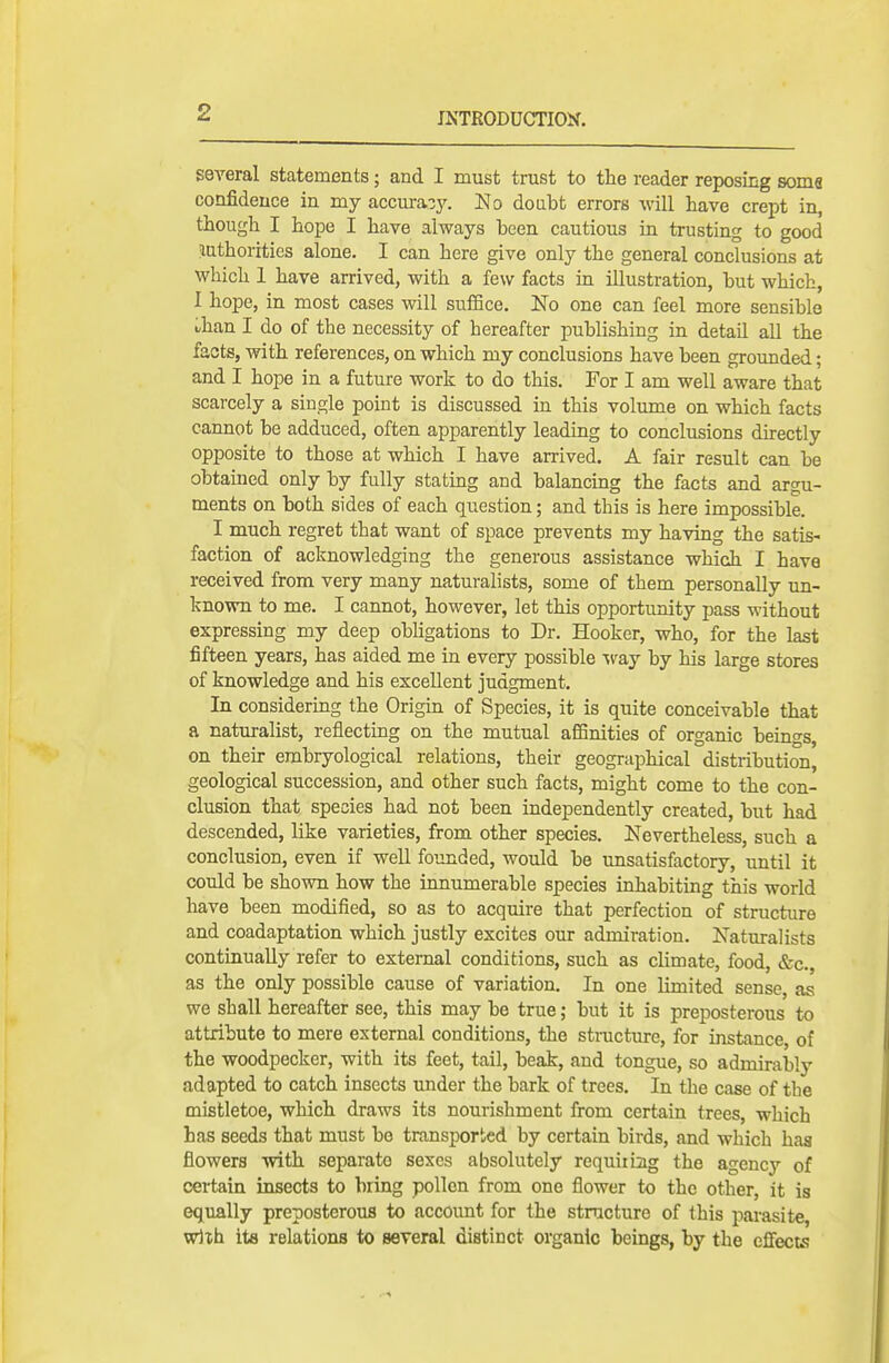 several statements; and I must trust to the reader reposing soma confidence in my accuracy. No doubt errors will have crept in, though I hope I have always been cautious in trusting to good luthorities alone. I can here give only the general conclusions at which 1 have arrived, with a few facts in illustration, but which, I hope, in most cases will suiBce. No one can feel more sensible than I do of the necessity of hereafter publishing in detail all the facts, with references, on which my conclusions have been grounded; and I hope in a future work to do this. For I am well aware that scarcely a single point is discussed in this volume on which facts cannot be adduced, often apparently leading to conclusions directly opposite to those at which I have arrived. A fair result can be obtained only by fully stating and balancing the facts and argu- ments on both sides of each question; and this is here impossible. I much regret that want of space prevents my having the satis- faction of acknowledging the generous assistance which I have received from very many naturalists, some of them personally un- known to me. I cannot, however, let this opportunity pass without expressing my deep obhgations to Dr. Hooker, who, for the last fifteen years, has aided me in every possible 'w&j by his large stores of knowledge and his excellent judgment. In considering the Origin of Species, it is quite conceivable that a naturalist, reflecting on the mutual aCSnities of organic beings, on their erabryological relations, their geographical distribution, geological succession, and other such facts, might come to the con- clusion that species had not been independently created, but had descended, like varieties, from other species. Nevertheless, such a conclusion, even if well founded, would be unsatisfactory, until it could be shown how the innumerable species inhabiting this world have been modified, so as to acquire that perfection of structure and coadaptation which justly excites our admiration. Naturalists continually refer to external conditions, such as climate, food, &c., as the only possible cause of variation. In one limited sense, as we shall hereafter see, this may be true; but it is preposterous to attribute to mere external conditions, the stmcture, for instance, of the woodpecker, with its feet, tail, beak, and tongue, so admirably adapted to catch insects under the bark of trees. In the case of the mistletoe, which draws its nourishment from certain trees, which has seeds that must be transported by certain birds, and which haa flowers with separate sexes absolutely requiiiag the agency of certain insects to bring pollen from one flower to the other, it is equally preposterous to account for the structure of this parasite, with ita relations to several distinct organic beings, by the effects