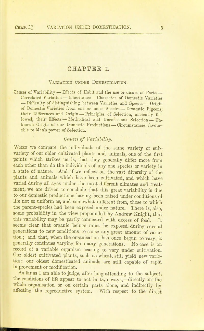 CHAPTES L Vaeiation under Domestication. Causes of Variability — Effects of Habit and the use or disuse cf Parts—■ Correlated Variation — Inheritance—Character of Domestic Varieties — Difficulty of distinguishing between Varieties and Species — Origin of Domestic Varieties from one or more Species — Domestic Pigeons^ their differences and Origin — Principles of Selection, anciently fol- lowed, their Effects — Methodical and Unconscious Selection —■ Un- known Origin of our Domestic Productions — Circumstances favour- able to Man's power of Selection, Causes of Variability. When we compare the individuals of the same variety or sub- variety of our older cultivated plants and animals, one of the first points which strikes us is, that they generally differ more from each other than do the individuals of any one species or variety in a state of nature. And if we reflect on the vast diversity of the plants and animals which have been cultivated, and which have varied during all ages under the most different climates and treat- ment, we are driven to conclude that this great variability is due to our domestic productions having been raised under conditions of life not so uniform as, and somewhat different from, those to which the parent-species had been exposed under nature. There is, also, some probability in the view propounded by Andrew Knight, that this variability may be partly connected with excess of food. It seems clear that organic beings must be exposed during several generations to new conditions to cause any great amount of varia- tion ; and that, when the organisation has once begun to vary, it generally continues varying for many generations. No case is on record of a variable organism ceasing to vary under cultivation. Our oldest cultivated plants, such as wheat, still yield new varie- ties: our oldest domesticated animals are still capable of rapid improvement or modification. As far as I am able to judge, after long attending to the subjectj the conditions of life appear to act in two ways,—directly on the whole organisation or on certain parts alone, and indirectly by affecting the reproductive system. With respect to the direct