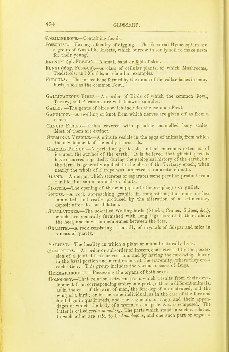 FossiLiFEROUS.—Containing fossils. FOSSORIAL.—Having a faculty of digging. The Fossorial Hymenoptera are a group of Wasp-lilce Insects, whicli burrow in sandy soil to make nests for tlieir young. Frenuji (pi. Frexa).—A small band or fnli of skin. Fungi (sing. Fungus).—A class of cellular plants, of which Mushrooms, Toadstools, and Moulds, are familiar examples. Fdrcula.—The forked bone formed by the union of the collar-bones in many birds, such as the common Fowl. Gallinaceous Birds.—An order of Birds of which the common Fowl, Turkey, and Pheasant, are well-known examples. Gallus.—The genus of birds which includes the common Fowl. Ganglion.—A swelling or knot from which nerves are given off as from a centre. Ganoid Fishes.—Fishes covered with peculiar enamelled bony scales Most of them are extinct. Germinal Vesicle.—A minute vesicle in the eggs of animals, from which the development of the embyro proceeds. Glacial Period.—A period of great cold and of enormous extension of ice upon the surface of the earth. It is believed that glacial periods have occurred repeatedly during the geological history of the earth, but the term is generally applied to the close of the Tertiary epoch, when nearly the whole of Europe was subjected to an arctic climate. jLAND.—An organ which secretes or separates some peculiar product from the blood or sap of animals or plants. Glottis.—The opening of the windpipe into the oesophagus or gullet. 'Gneiss.—A rock approaching granite in composition, but more or less laminated, and really produced by the alteration of a sedimentary deposit after its consolidation. oRALLATORES.—The so-called Wading-hirds (Storks, Cranes, Snipes, &c.), which are generally furnished with long legs, bare of feathers above the heel, and have no membranes between the toes. 'Granite.—A rock consisting essentially of crystals of felspar and mica in a mass of quartz. Aabitat.—The locality in which a plant or animal naturally lives. ^Hemiptera.—An order or sub-order of Insects, characterised by the posses- sion of a jointed beak or rostrum, and by having the fore-wings homy in the basal portion and membranous at the extremity, where they cross . each other. This group includes the various species of Bugs. Hermaphrodite.—Possessing the organs of both sexes. Homology.—That relation between parts which results from their deve- lopment from corresponding embryonic parts, either in different animals, as in the case of the arm of man, the fore-leg of a quadruped, and the wincr of a bird; or in the same individual, as in the case of the fore and hind legs in quadrupeds, and the segments or rings and their appen- -dages of which the body of a worm, a centipede, Sec, is composed. The latter is called serial homology. The parts which staud in such a relation to each other are said to be homologous, and one such part or organ is