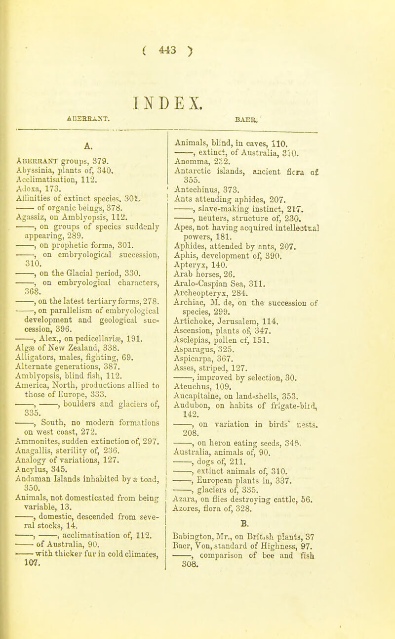 INDEX. AI12HEAXT. BAEIl, A. Aberrant groups, 379. Abyssinia, plants of, 340. Acclimatisation, 112. Aiioxa, 173. Alii ni ties of extinct specie?, 301.. of organic beings, 378. Agassiz, on Amblyopsis, 112. , on groups of species suddenly appearing, 289. , on prophetic form.'j, 301. , on embryological succession, 310. , on the Glacial period, 330. , on embryological characters, 368. , on the latest tertiary forms, 278. , on parallelism of embryological development and geological suc- cession, 396. , Alex., on pedicellarite, 191. Algffi of New Zealand, 338. Alligators, males, fighting, 69. Alternate generations, 387. Amblyopsis, blind fish, 112. America, North, productions allied to those of Europe, 333. , , boulders and glaciers of, 335. , South, no nioderii formations on west coast, 272. Ammonites, sudden extinction of, 297. Anagallis, sterility of, 236. Analogy of variation.s, 127. A.ncylus, 345. Andaman Islands inhabited by a toad, 350. Animals, not domesticated from being variable, 13. , domestic, descended from seve- ral stocks, 14. , , acclimatisation of, 112. ■ of Australia, 90. ■ with thicker fur in cold climates, 107. Animals, blind, in caves, 110. , e-xtinct, of Australia, 3(0. Anomma, 232. Antarctic islands, jucient ficara of 355. Antechinus, 373. Ants attending aphides, 207. , slave-making instinct, 217. , neuters, structure of, 230. Apes, not having acquired intelleotra] powers, 181. Aphides, attended by ants, 207. Aphis, development of, 390. Apteryx, 140. Arab horses, 26. Aralo-Caspian Sea, 311. Archeopteryx, 284. Archiac, M. de, on the succession of species, 299. Artichoke, Jerusalem, 114, Ascension, plants of, 347. Asclepias, pollen of, 151. Asparagus, 325. Aspicarpa, 367. Asses, striped, 127. , improved by selection, 30. Ateuchus, 109. Aucapitaine, on land-shells, 353. Audubon, on habits of frigate-bii'l, 142. , on variation in birds' nests, 208. , on heron eating seeds, 346. Australia, animals of, 90. , dogs of, 211. , extinct animals of, 310. , European plants in, 337. , glaciers of, 335. Azara, on flies destroying cattle, 56. Azores, flora of, 328. B. Babiagton, Mr., on British plants, 37 Eaer, Von, standard of Highness, 97. , comparison of bee and fish 308.