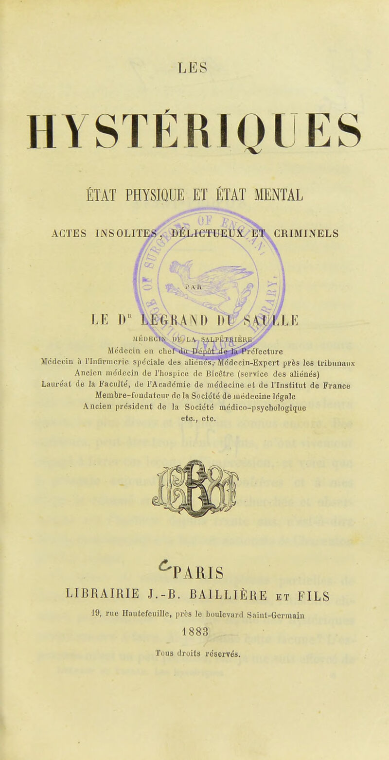 HYSTÊRIOUES ÉTAT PHYSIQUE ET ÉTAT MENTAL ACTES insolite;^, DELIGTUKUi^^ criminels ' A li LE W LEGKANDJJJ/^^ MÉDECIN irËyLVf^^P^Ï^IÈRJ^^ Médecin en chef dii Dépôt de la Prélecture Médecin à l'Infirmerie spéciale des aliènes,-Médecin-Expert près les tribunaux Ancien médecin de l'hospice de Bicêtre (service des aliénés) Lauréat de la Faculté, de l'Académie de médecine et de l'Institut de France Membre-fondateur de la Société de médecine légale Ancien président de la Société médico-psychologique etc., etc. ^PARIS LIBRAIRIE J.-B. BAILLIÈRE et FILS 19, rue Hautefeuille, près le boulevard Saint-Germain 1883 Tous droits réservés.