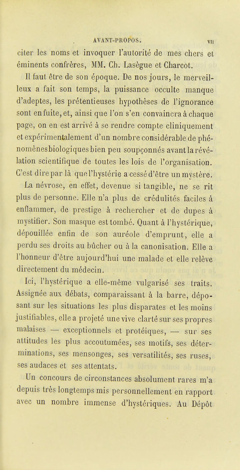 citer les noms et invoquer l'aïUorité de mes chers el éminents confrères, MM. Ch. Lasègue et Charcot. Il faut être de son époque. De nos jours, le merveil- leux a fait son temps, la puissance occulte manque d'adeptes, les prétentieuses hypothèses de l'ignorance sont en fuite, et, ainsi que l'on s'en convaincra à chaque page, on en est arrivé à se rendre compte cliniquement et expérimentalement d'un nombre considérable de phé- nomènesbiologiquesbien peu soupçonnés avant la révé- lation scientifique de toutes les lois de l'organisation. C'est dire par là que l'hystérie a cessé d'être un mystère. La névrose, en effet, devenue si tangible, ne se rit plus de personne. Elle n'a plus de crédulités faciles à enflammer, de prestige à rechercher et de dupes à mystifier. Son masque est tombé. Quant à l'hystérique, dépouillée enfin de son auréole d'emprunt, elle a perdu ses droits au bûcher ou à la canonisation. Elle a l'honneur d'être aujourd'hui une malade et elle relève directement du médecin. Ici, l'hystérique a elle-même vulgarisé ses traits. Assignée aux débats, comparaissant à la barre, dépo- sant sur les situations les plus disparates et les moins justifiables, elle a projeté une vive clarté sur ses propres malaises — exceptionnels et protéiques, — sur ses attitudes les plus accoutumées, ses motifs, ses déter- minations, ses mensonges, ses versatilités, ses ruses, ses audaces et ses attentats. Un concours de circonstances absolument rares m'a depuis très longtemps mis personnellement en rapport avec un nombre immense d'hystériques. Au Dépôt