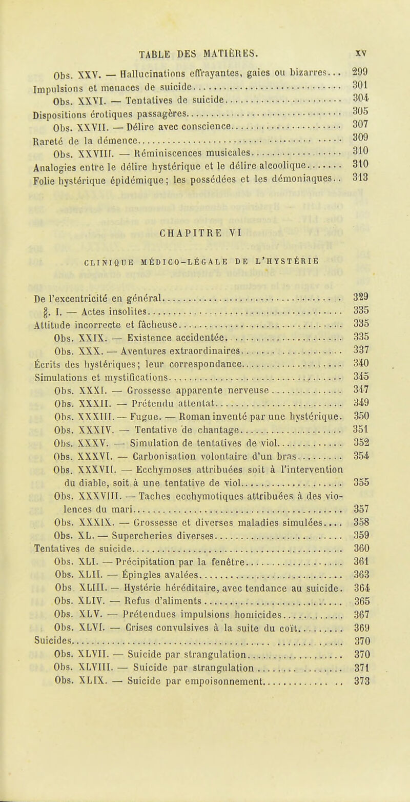 Obs. XXV. — Hallucinations cflVayantes, gaies ou bizarres... 299 Impulsions et menaces de suicide 301 Obs. XXVI. — Tentatives de suicide 30^' Dispositions erotiques passagères 305 Obs. XXVII. — Délire avec conscience 307 Rareté de la démence 309 Obs. XXVIII. — Réminiscences musicales 310 Analogies entre le délire hystérique et le délire alcoolique 310 Folie hystérique épidémique; les possédées et les démoniaques.. 313 CHAPITRE VI CLINIQUE MÉDICO-LÉGALE DE L'HYSTÉRIE De l'excentricité en général 329 g. I. — Actes insolites 335 Attitude incorrecte et fâcheuse 335 Obs. XXIX. — Existence accidentée. 335 Obs. XXX. — Aventures extraordinaires 337 Écrits des hystériques; leur correspondance 3i0 Simulations et mystifications , 345 Obs. XXXI. — Grossesse apparente nerveuse 347 Obs. XXXII. — Prétendu attentat 349 Obs. XXXIII. — Fugue. — Roman inventé par une hystérique. 350 Obs. XXXIV. — Tentative de chantage 351 Obs. XXXV. — Simulation de tentatives de viol 352 Obs. XXXVI. — Carbonisation volontaire d'un bras 354 Obs. XXXVIi. — Ecchymoses attribuées soit à l'intervention du diable, soit à une tentative de viol 355 Obs. XXXVIII. —Taches ecchymotiques attribuées à des vio- lences du mari 357 Obs. XXXIX. — Grossesse et diverses maladies simulées.... 358 Obs. XL. — Supercheries diverses 359 Tentatives de suicide 360 Obs. XLI. —Précipitation par la fenêtre 361 Obs. XLII. — Épingles avalées 363 Obs. XLIII. — Hystérie héréditaire, avec tendance au suicide. 364 Obs. XLIV. — Refus d'aliments 365 Obs. XLV. — Prétendues impulsions homicides 367 Obs. XLVI. — Crises convulsives à la suite du coït 369 Suicides 370 Obs. XLVII. — Suicide par strangulation 370 Obs. XLYIII. — Suicide par strangulation 371 Obs. XLIX. — Suicide par empoisonnement 373