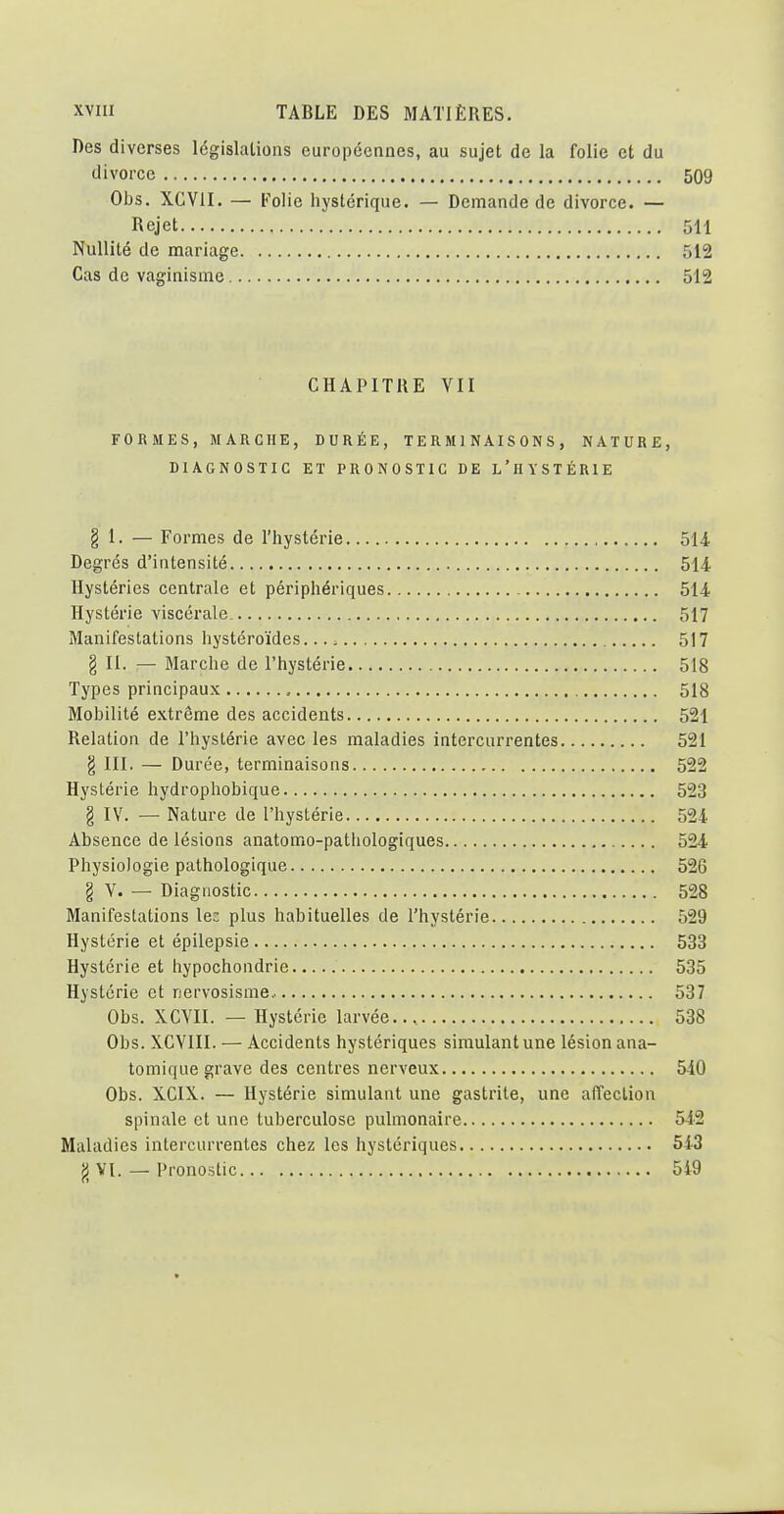 Des diverses législations européennes, au sujet de la folie et du divorce 509 Obs. XGVII. — Folie hystérique. — Demande de divorce. — Rejet 5H Nullité de mariage 512 Cas de vaginisme 512 CHAPITRE VII FORMES, MARCHE, DURÉE, TERMINAISONS, NATURE, DIAGNOSTIC ET PRONOSTIC DE L'hYSTÉRIE g 1. — Formes de l'hystérie 514 Degrés d'intensité 514 Hystéries centrale et périphériques 514 Hystérie viscérale 517 Manifestations hystéroïdes. 517 g II. — Marche de l'hystérie 518 Types principaux 518 Mobilité extrême des accidents 521 Relation de l'hystérie avec les maladies intercurrentes 521 g III. — Durée, terminaisons 522 Hystérie hydrophobique 523 g IV. — Nature de l'hystérie 524 Absence de lésions anatomo-patliologiques 524 Physiologie pathologique 526 g V. — Diagnostic 528 Manifestations le: plus habituelles de l'hystérie 529 Hystérie et épilepsie 533 Hystérie et hypochondrie 535 Hystérie et nervosisme.. 537 Obs. XCVII. — Hystérie larvée... 538 Obs. XCVIII. — Accidents hystériques simulant une lésion ana- tomique grave des centres nerveux 540 Obs. XCIX. — Hystérie simulant une gastrite, une affection spinale et une tuberculose pulmonaire 542 Maladies intercurrentes chez les hystériques 543 g VI. — Pronostic 549