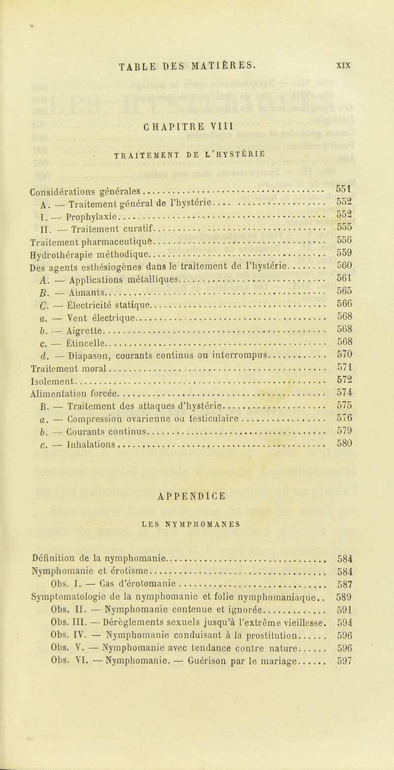 CHAPITRE VIII TRAITEMENT DE L'HYSTÉRIE Considérations générales 551 A. — Traitement général de l'hystérie 552 I. — Prophylaxie 552 II. _ Traitement curatif 555 Traitement pharmaceutiquô 550 Hydrothérapie méthodique 559 Des agents esthésiogènes dans le traitement de l'hystérie 560 A. — Applications métalliques 561 B. — Aimants 565 C- — Électricité statique • 566 a. — Vent électrique 568 6. — Aigrette 568 c. — Étincelle 568 (i. — Diapason, courants continus ou interrompus 570 Traitement moral 571 Isolement 572 Alimentation forcée 574 B. — Traitement des attaques d'hystérie 575 a. — Compression ovarienne ou testiculaire 576 h. — Courants continus 579 c. — Inhalations 580 APPEiN'DlCE LES NYMPHOMANES Définition de la nymphomanie 584 Nymphomanie et érotisme 584 Obs. I. — Cas d'érotomanie 587 Symptomatologie de la nymphomanie et folie nymphomaniaque.. 589 Obs. II. — Nymphomanie contenue et ignorée 591 Obs. III. — Dérèglements sexuels jusqu'à l'extrême vieillesse. 594 Obs. IV. — Nymphomanie conduisant à la prostitution 596 Obs. V. — Nymphomanie avec tendance contre nature 596 Obs. VI, — Nymphomanie. — Guérison par le mariage 597