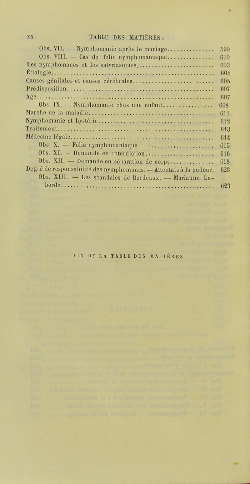 Obs. VIL — Nympliomanie après le mariage 599 Obs. VIII. — Cas de lolic nymphomaniaquc 6U0 Les nymphomanes et les satyriasiques. 603 Étiologie G04 Causes génitales et causes cérébrales 605 Prédisposition 607 Age 607 Obs. IX. — Nymphomanie chez une enfant 608 Marche de la maladie 611 Nymphomanie et hystérie 612 Traitement 613 Médecine légale 614 Obs. X. — Folie nymphomaniaque 615 Obs. XI. - Demande en interdiction 616 Obs. XII. — Demande en séparation de corps 618 Degré de responsabilité des nymphomanes. — Attentats à la pudeur. 623 Obs. XIII. — Les scandales de Bordeaux. — Marianne La- borde 623 FIN DE LA TABLE DES MATIÈRES
