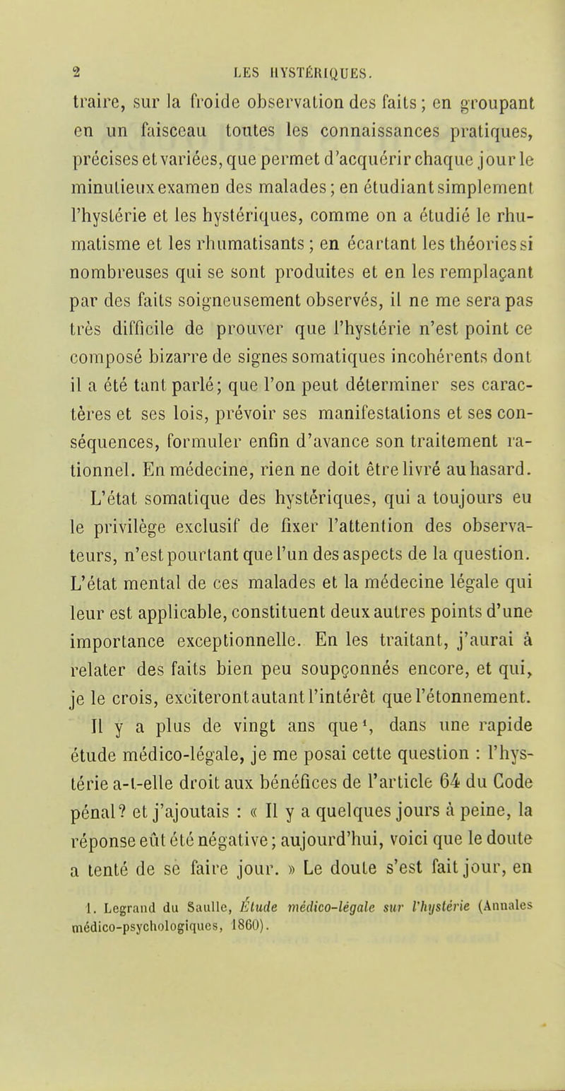 traire, sur la froide observation des faits ; en groupant , en un faisceau tontes les connaissances pratiques, précises et variées, que permet d'acquérir chaque jour le minutieux examen des malades ; en étudiant simplement j l'hystérie et les hystériques, comme on a étudié le rhu- | matisme et les rhumatisants ; en écartant les théories si nombreuses qui se sont produites et en les remplaçant par des faits soigneusement observés, il ne me sera pas très difficile de prouver que l'hystérie n'est point ce composé bizarre de signes somatiques incohérents dont il a été tant parlé; que l'on peut déterminer ses carac- tères et ses lois, prévoir ses manifestations et ses con- séquences, formuler enfin d'avance son traitement ra- tionnel. En médecine, rien ne doit être livré au hasard. L'état somatique des hystériques, qui a toujours eu le privilège exclusif de fixer l'attention des observa- j leurs, n'est pourtant que l'un des aspects de la question. L'état mental de ces malades et la médecine légale qui ^ leur est applicable, constituent deux autres points d'une | importance exceptionnelle. En les traitant, j'aurai à relater des faits bien peu soupçonnés encore, et qui, je le crois, exciteront autant l'intérêt quel'étonnement. Il y a plus de vingt ans que*, dans une rapide étude médico-légale, je me posai cette question : l'hys- ' térie a-l-elle droit aux bénéfices de l'article 64 du Code pénal? et j'ajoutais : « Il y a quelques jours à peine, la réponse eût été négative ; aujourd'hui, voici que le doute a tenté de se faire jour. » Le doute s'est fait jour, en 1. Legrand du SauUc, Élude médico-légale sur l'hystérie (Annales médico-psychologiques, 1860). I