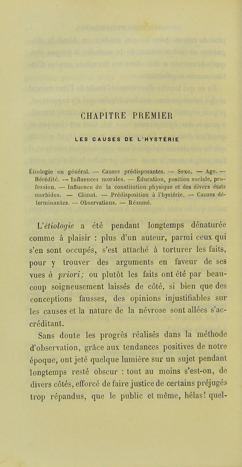 CHAPITRE PREMIER LES CAUSES DE L'HYSTÉRIE Éliologie en général. — Causes prédisposantes. — Sexe. — Age. — Hérédité. — Influences morales. — Éducation, position sociale, pro- fession. — Influence de la constitution physique et des divers états morbides. — Climat. — Prédisposition à l'hystérie. — Causes dé- terminantes. — Observations. — Résumé. Vétiologie a été pendant longtemps dénaturée comme à plaisir : plus d'un auteur, parmi ceux qui s'en sont occupés, s'est attaché à torturer les faits, pour y trouver des arguments en faveur de ses vues à priori; ou plutôt les faits ont été par beau- coup soigneusement laissés de côté, si bien que des conceptions fausses, des opinions injustifiables sur les causes et la nature de la névrose sont allées s'ac- créditant. Sans doute les progrès réalisés dans la méthode d'observation, grâce aux tendances positives de notre époque, ont jeté quelque lumière sur un sujet pendant longtemps resté obscur : tout au moins s'est-on, de divers côtés, efforcé de faire justice de certains préjugés trop répandus, que le public et même, hélas! quel- i I