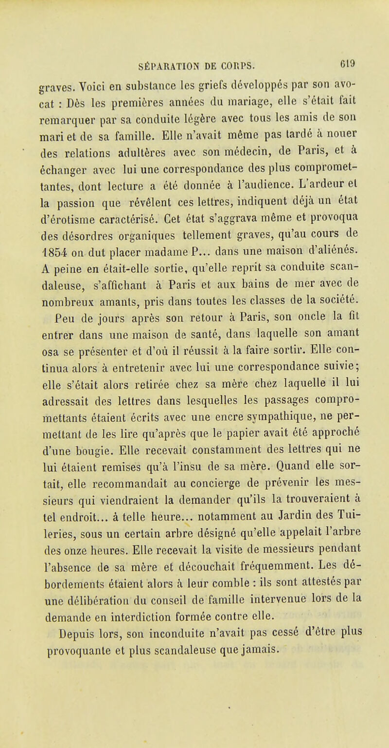 graves. Voici en substance les griefs développés par son avo- cat : Dès les premières années du mariage, elle s'était fait remarquer par sa conduite légère avec tous les amis de son mari et de sa famille. Elle n'avait même pas lardé à nouer des rfilations adultères avec son médecin, de Paris, et à échanger avec lui une correspondance des plus compromet- tantes, dont lecture a été donnée à l'audience. L'ardeur et la passion que révêlent ces lettres, indiquent déjà un état d'érotisme caractérisé. Cet état s'aggrava même et provoqua des désordres organiques tellement graves, qu'au cours de 4854 on dut placer madame P... dans une maison d'aliénés. A peine en était-elle sortie, qu'elle reprit sa conduite scan- daleuse, s'affichant à Paris et aux bains de mer avec de nombreux amants, pris dans toutes les classes de la société. Peu de jours après son retour à Paris, son oncle la fit entrer dans une maison de santé, dans laquelle son amant osa se présenter et d'où il réussit à la faire sortir. Elle con- tinua alors à entretenir avec lui une correspondance suivie; elle s'était alors retirée chez sa mère chez laquelle il lui adressait des lettres dans lesquelles les passages compro- mettants étaient écrits avec une encre sympathique, ne per- mettant de les lire qu'après que le papier avait été approché d'une bougie. Elle recevait constamment des lettres qui ne lui étaient remises qu'à l'insu de sa mère. Quand elle sor- tait, elle recommandait au concierge de prévenir les mes- sieurs qui viendraient la demander qu'ils la trouveraient à tel endroit... à telle heure... notamment au Jardin des Tui- leries, sous un certain arbre désigné qu'elle appelait l'arbre des onze heures. Elle recevait la visite de messieurs pendant l'absence de sa mère et découchait fréquemment. Les dé- bordements étaient alors à leur comble : ils sont attestés par une délibération du conseil de famille intervenue lors de la demande en interdiction formée contre elle. Depuis lors, son inconduite n'avait pas cessé d'être plus provoquante et plus scandaleuse que jamais.