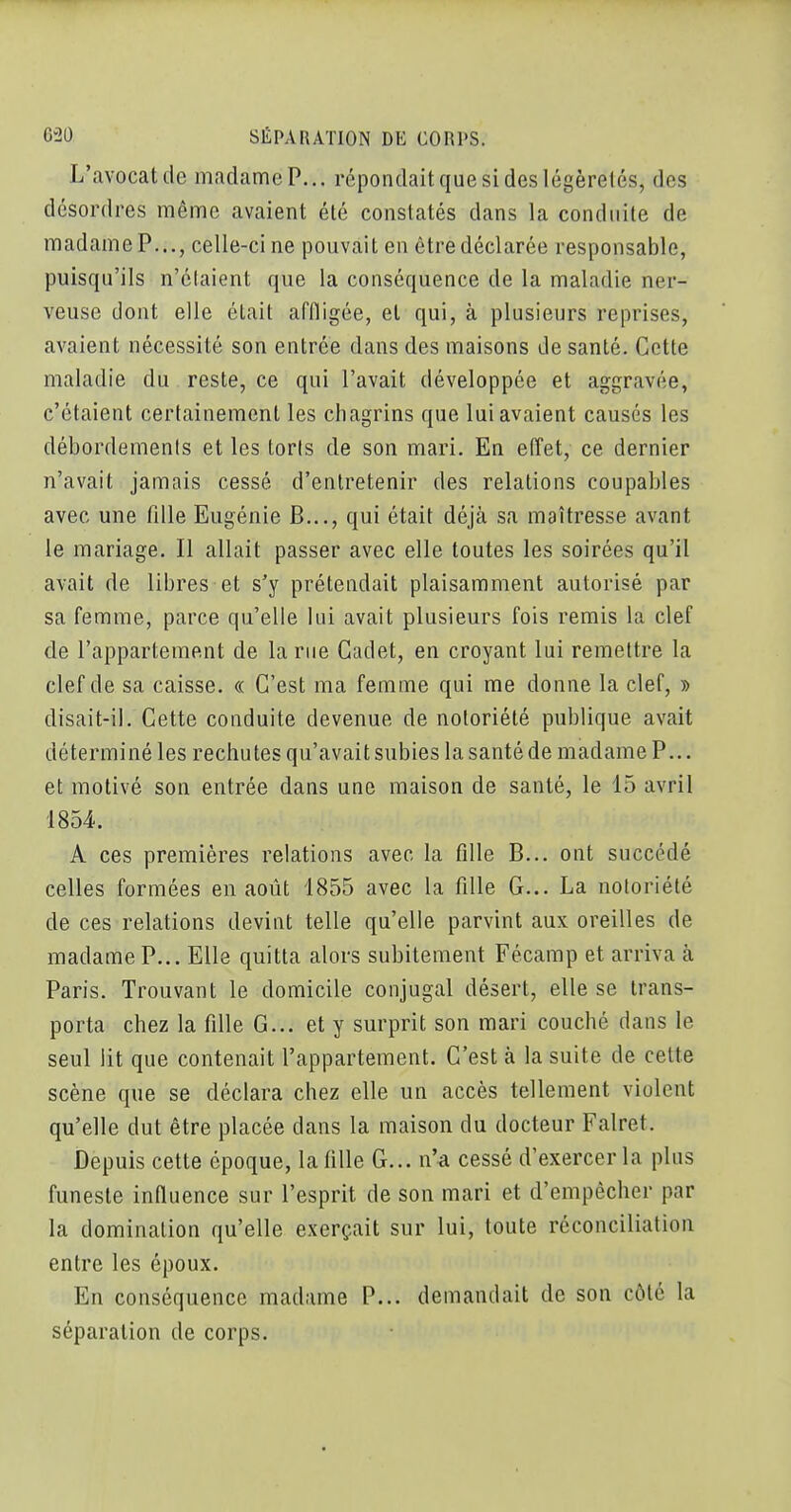 L'avocat de madame P... répondait que si des légèretés, des désordres même avaient été constatés dans la conduite de madame P..., celle-ci ne pouvait en être déclarée responsable, puisqu'ils n'étaient que la conséquence de la maladie ner- veuse dont elle était affligée, et qui, à plusieurs reprises, avaient nécessité son entrée dans des maisons de santé. Cette maladie du reste, ce qui l'avait développée et aggravée, c'étaient certainement les chagrins que lui avaient causés les débordements et les toris de son mari. En effet, ce dernier n'avait jamais cessé d'entretenir des relations coupables avec une fille Eugénie B..., qui était déjà sa maîtresse avant le mariage. Il allait passer avec elle toutes les soirées qu'il avait de libres et s'y prétendait plaisamment autorisé par sa femme, parce qu'elle lui avait plusieurs fois remis la clef de l'appartement de la rue Cadet, en croyant lui remettre la clef de sa caisse. « C'est ma femme qui me donne la clef, » disait-il. Cette conduite devenue de notoriété publique avait déterminé les rechutes qu'avait subies la santé de madame P... et motivé son entrée dans une maison de santé, le 15 avril 1854. A ces premières relations avec la fdle B... ont succédé celles formées en août 1855 avec la fille G... La notoriété de ces relations devint telle qu'elle parvint aux oreilles de madame P... Elle quitta alors subitement Fécamp et arriva à Paris. Trouvant le domicile conjugal désert, elle se trans- porta chez la fille G... et y surprit son mari couché dans le seul lit que contenait l'appartement. C'est à la suite de cette scène que se déclara chez elle un accès tellement violent qu'elle dut être placée dans la maison du docteur Falret. Depuis cette époque, la fille G... n'^ cessé d'exercer la plus funeste infiuence sur l'esprit de son mari et d'empêcher par la domination qu'elle exerçait sur lui, toute réconciliation entre les époux. En conséquence madame P... demandait de son côté la séparation de corps.