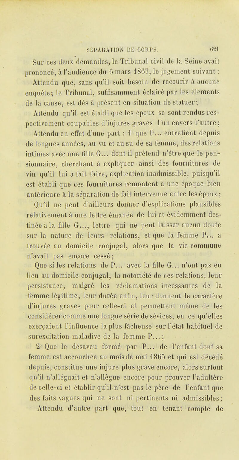 Sur ces deux demandes, le Tribunal civil de la Seine avait prononcé, à l'audience du 6 mars 1867, le jugement suivant : Attendu que, sans qu'il soit besoin de recourir à aucune enquête; le Tribunal, suffisamment éclairé par les éléments de la cause, est dès à présent en situation de statuer; Attendu qu'il est établi que les époux se sont rendus res- pectivement coupables d'injures graves l'un envers l'autre ; Attendu en effet d'une part : 'l°que F... entretient depuis de longues années, au vu et au su de sa femme, des relations intimes avec une fille G... dont il prétend n'être que le pen- sionnaire, cherchant à expliquer ainsi des fournitures de vin qu'il lui a fait faire, explication inadmissible, puisqu'il est établi que ces fournitures remontent à une époque bien antérieure à la séparation de fait intervenue entre les époux ; Qu'il ne peut d'ailleurs donner d'explications plausibles relativement à une lettre émanée de lui et évidemment des- tinée àla fille G..., lettre qui ne peut laisser aucun doute sur la nature de leurs relations, et que la femme P... a trouvée au domicile conjugal, alors que la vie commune n'avait pas encore cessé; Que si les relations de P... avec la fille G... n'ont pas eu lieu au domicile conjugal, la notoriété de ces relations, leur persistance, malgré les réclamations incessantes de la femme légitime, leur durée enfin, leur donnent le caractère d'injures graves pour celle-ci et permettent même de les considérer comme une longue série de sévices, en ce qu'elles exerçaient l'infiuence la plus fâcheuse sur l'état habituel de surexcitation maladive de la femme P...; t Que le désaveu formé par P... de l'enfant dont sa femme est accouchée au mois de mai 1865 et qui est décédé depuis, constitue une injure plus grave encore, alors surtout qu'il n'alléguait et n'allègue encore pour prouver l'adultère de celle-ci et établir qu'il n'est pas le père de l'enfant que des faits vagues qui ne sont ni pertinents ni admissibles; Attendu d'autre part que, tout en tenant compte de