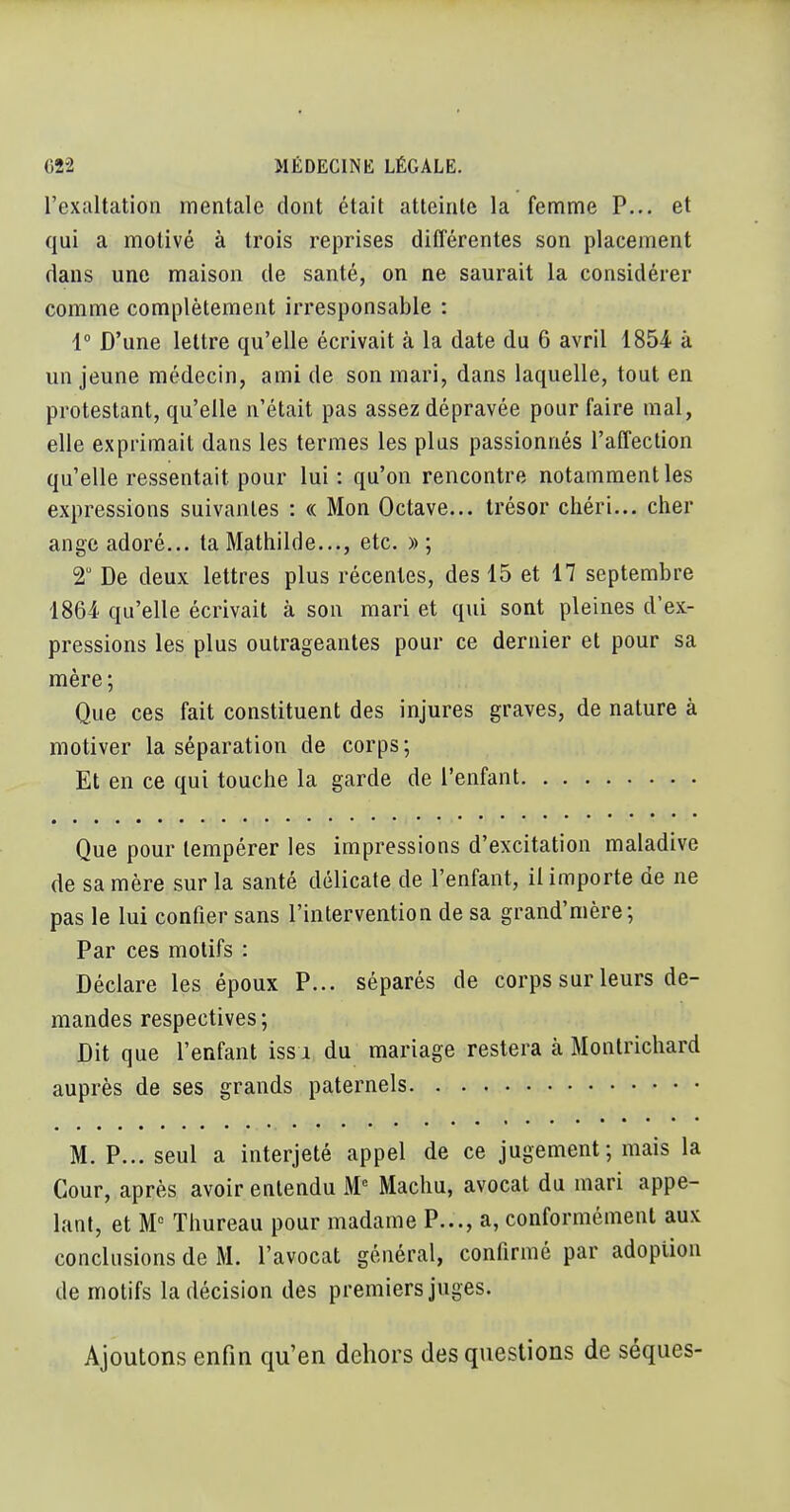 1 622 MÉDECINK LÉGALE. l'exaltation mentale dont était atteinte la femme P... et qui a motivé à trois reprises différentes son placement dans une maison de santé, on ne saurait la considérer comme complètement irresponsable : ! 1° D'une lettre qu'elle écrivait à la date du 6 avril 1854 à un jeune médecin, ami de son mari, dans laquelle, tout en protestant, qu'elle n'était pas assez dépravée pour faire mal, elle exprimait dans les termes les plus passionnés l'affection ^ qu'elle ressentait pour lui : qu'on rencontre notamment les : expressions suivantes : « Mon Octave... trésor chéri... cher ' ange adoré... ta Matliilde..., etc. » ; | 2 De deux lettres plus récentes, des 15 et 17 septembre ' 1864 qu'elle écrivait à son mari et qui sont pleines d'ex- pressions les plus outrageantes pour ce dernier et pour sa , mère; Que ces fait constituent des injures graves, de nature à motiver la séparation de corps ; Et en ce qui touche la garde de l'enfant Que pour tempérer les impressions d'excitation maladive de sa mère sur la santé délicate de l'enfant, il importe de ne pas le lui confier sans l'intervention de sa grand'mère -, Par ces motifs : | Déclare les époux P... séparés de corps sur leurs de- j mandes respectives; Dit que l'enfant iss i du mariage restera à Montrichard auprès de ses grands paternels M. P... seul a interjeté appel de ce jugement; mais la i Cour, après avoir entendu M Machu, avocat du mari appe- lant, et M Thureau pour madame P..., a, conformément aux conclusions de M. l'avocat général, confirmé par adoption de motifs la décision des premiers juges. i Ajoutons enfin qu'en dehors des questions de séques- | 1