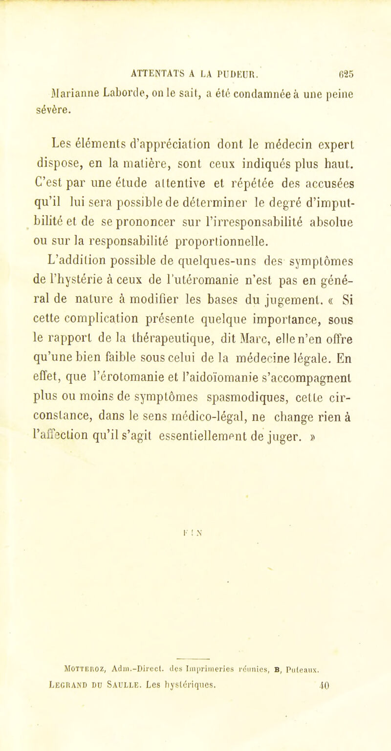 Marianne Laborde, on le sail, a été condamnée à une peine sévère. Les éléments d'appréciation dont le médecin expert dispose, en la matière, sont ceux indiqués plus haut. C'est par une étude attentive et répétée des accusées qu'il lui sera possible de déterminer le degré d'imput- bilité et de se prononcer sur l'irresponsabilité absolue ou sur la responsabilité proportionnelle. L'addition possible de quelques-uns des symptômes de l'hystérie à ceux de l'utéromanie n'est pas en géné- ral de nature à modifier les bases du jugement. « Si cette complication présente quelque importance, sous le rapport de la thérapeutique, dit Marc, elle n'en offre qu'une bien faible sous celui de la médecine légale. En effet, que l'érotomanie et l'aidoïomanie s'accompagnent plus ou moins de symptômes spasmodiques, cette cir- constance, dans le sens médico-légal, ne change rien à raîïsction qu'il s'agit essentiellement de juger. » MOTTEnoz, Adiii.-Direcl. des Imprimeries rdiinics, B, Pu(eaiix. Legrand du Saulle. Les hystériques. 4.0