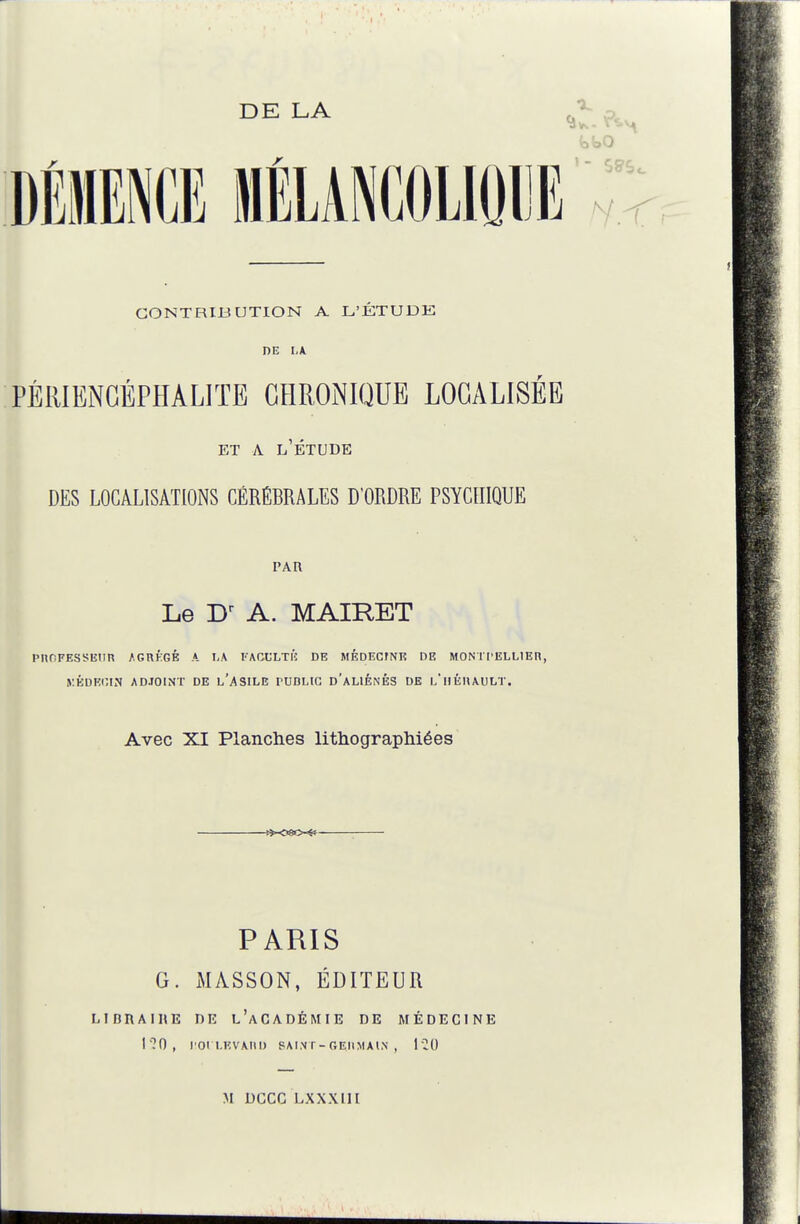 CONTRIBUTION A L'ÉTUDE DE LA. PÉlllENGÉPHALITE CHRONIQUE LOCALISÉE ET A l'Étude DES LOCALISATIONS CÉRÉBRALES D'ORDRE PSYCHIQUE PAU Le A. MAIRET PnOFESSlîIin AGRÉGÉ A I-A l'AGCLTl'î DE MÉDECrNE DE MONTPELLlEn, yÉDKOIN ADJOINT DE l'ASILE rUDLIC d'aLIÉNÉS DE l'IIÉHAULT. Avec XI Planches lithograpliiées PARIS G. MASSON, ÉDITEUR LIDRAIHE DE l'aCADÉMIE DE MÉDECINE l'70, POI UÎVAIID SAI.Nr-GEItMAlN , M DCCC LXXXllI