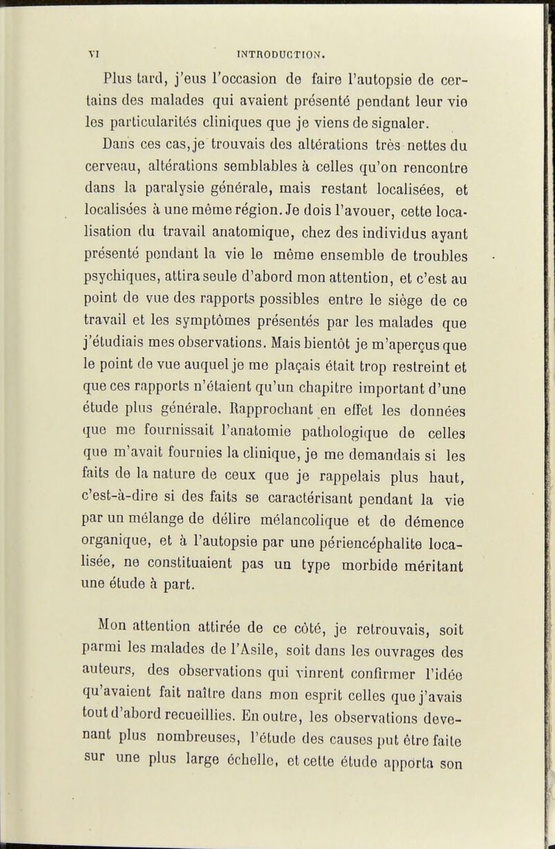 Plus tard, j'eus l'occasion de faire l'autopsie de cer- tains des malades qui avaient présenté pendant leur vie les particularités cliniques que je viens de signaler. Dans ces cas, je trouvais dos altérations très nettes du cerveau, altérations semblables à celles qu'on rencontre dans la paralysie générale, mais restant localisées, et localisées à une même région. Je dois l'avouer, cette loca- lisation du travail anatomique, chez des individus ayant présenté pondant la vie le même ensemble de troubles psychiques, attira seule d'abord mon attention, et c'est au point de vue des rapports possibles entre le siège de ce travail et les symptômes présentés par les malades que j'étudiais mes observations. Mais bientôt je m'aperçus que le point de vue auquel je me plaçais était trop restreint et que ces rapports n'étaient qu'un chapitre important d'une étude plus générale. Rapprochant en effet les données que me fournissait l'anatomie pathologique de celles que m'avait fournies la clinique, je me demandais si les faits de la nature de ceux que je rappelais plus haut, c'est-à-dire si des faits se caractérisant pendant la vie par un mélange de délire mélancolique et de démence organique, et à l'autopsie par une périencéphalite loca- lisée, ne constituaient pas un type morbide méritant une étude à part. Mon attention attirée de ce côté, je retrouvais, soit parmi les malades de l'Asile, soit dans les ouvrages des auteurs, des observations qui vinrent confirmer l'idée qu'avaient fait naître dans mon esprit celles que j'avais tout d'abord recueillies. En outre, les observations deve- nant plus nombreuses, l'étude des causes put être faite sur une plus large échelle, et cette étude apporta son