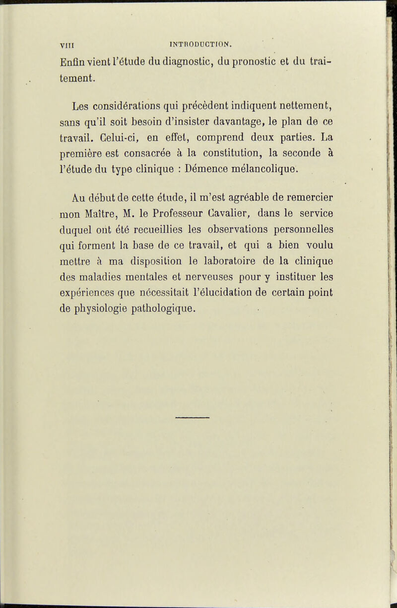 Enfin vient l'étude du diagnostic, du pronostic et du trai- tement. Les considérations qui précèdent indiquent nettement, sans qu'il soit besoin d'insister davantage, le plan de ce travail. Celui-ci, en effet, comprend deux parties. La première est consacrée à la constitution, la seconde à l'étude du type clinique : Démence mélancolique. Au début de cette étude, il m'est agréable de remercier mon Maître, M. le Professeur Cavalier, dans le service duquel ont été recueillies les observations personnelles qui forment la base de ce travail, et qui a bien voulu mettre à ma disposition le laboratoire de la clinique des maladies mentales et nerveuses pour y instituer les expériences que nécessitait l'élucidation de certain point de physiologie pathologique.