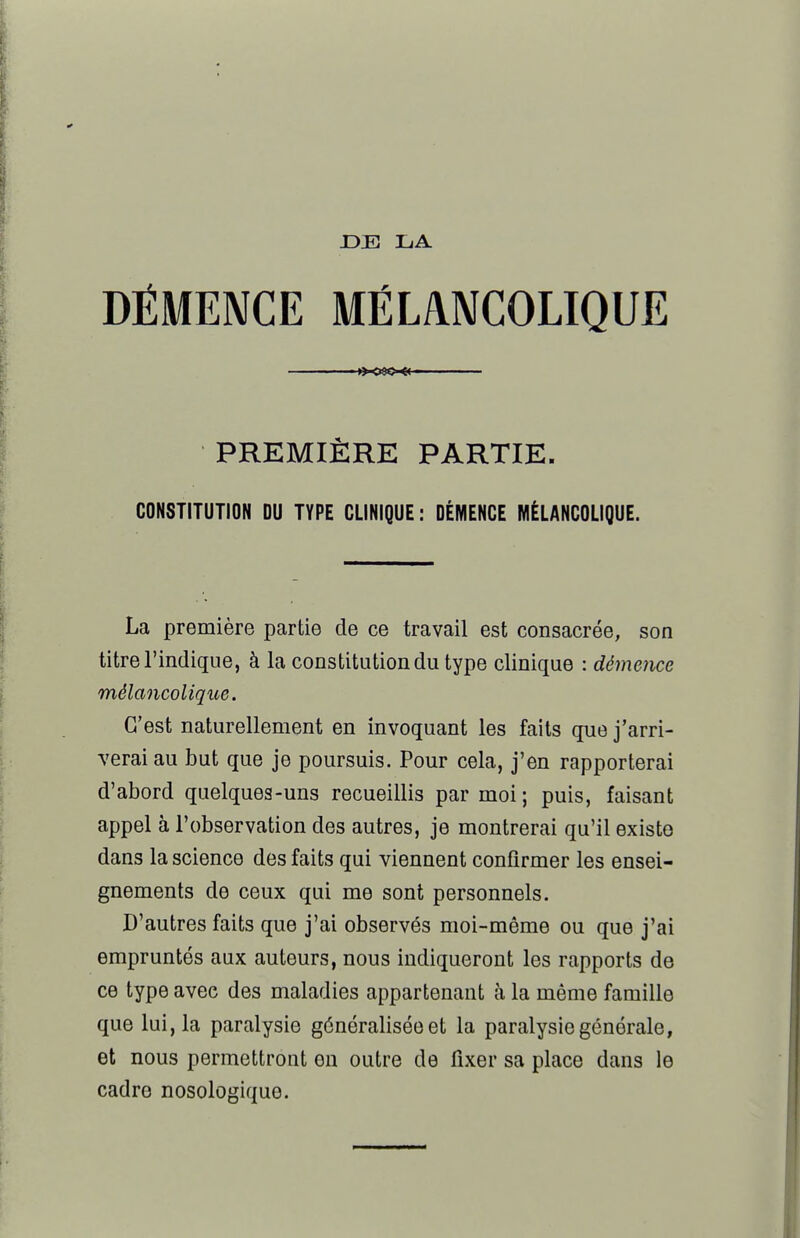 JDE LA PREMIÈRE PARTIE. CONSTITUTION DU TYPE CLINIQUE : DÉMENCE MÉLANCOLIQUE. La première partie de ce travail est consacrée, son titre l'indique, à la constitution du type clinique : démence mélancolique. C'est naturellement en invoquant les faits que j'arri- verai au but que je poursuis. Pour cela, j'en rapporterai d'abord quelques-uns recueillis par moi; puis, faisant appel à l'observation des autres, je montrerai qu'il existe dans la science des faits qui viennent confirmer les ensei- gnements do ceux qui me sont personnels. D'autres faits que j'ai observés moi-même ou que j'ai empruntés aux auteurs, nous indiqueront les rapports de ce type avec des maladies appartenant à la même famille que lui, la paralysie généralisée et la paralysie générale, et nous permettront en outre de fixer sa place dans le cadre nosologique.