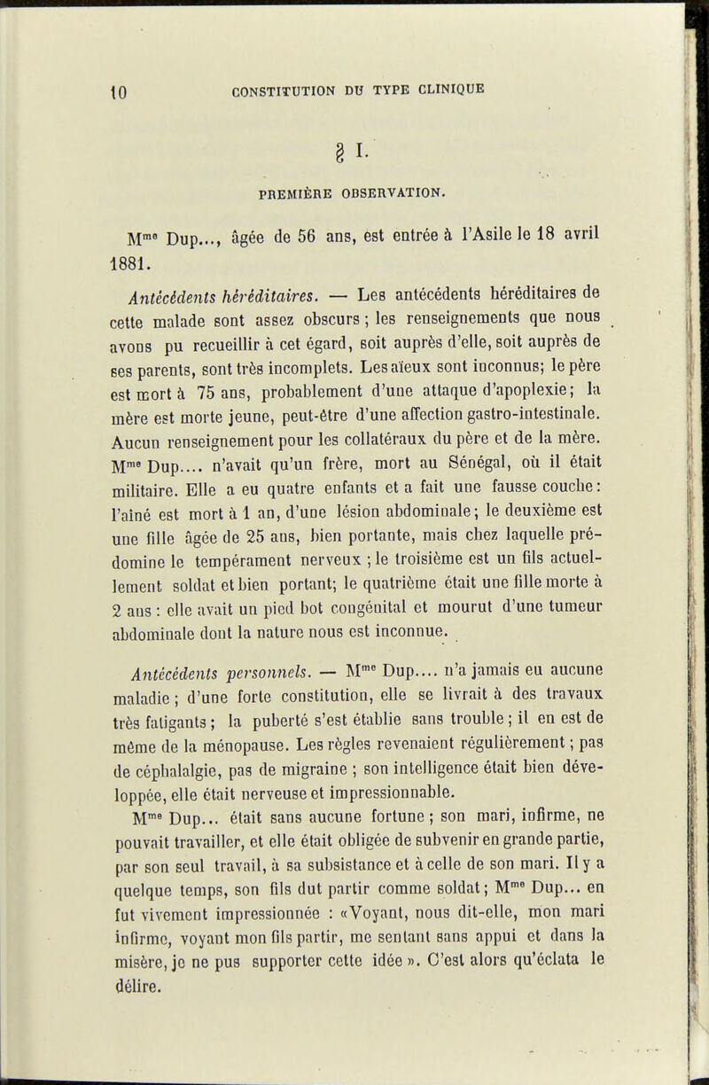 PREMIÈRE OBSERVATION. M™' Dup..., âgée de 56 ans, est entrée à l'Asile le 18 avril 1881. Antécédents héréditaires. — Les antécédents héréditaires de cette malade sont assez obscurs ; les renseignements que nous avons pu recueillir à cet égard, soit auprès d'elle, soit auprès de ses parents, sont très incomplets. Les aïeux sont inconnus; le père est mort à 75 ans, probablement d'une attaque d'apoplexie; la mère est morte jeune, peut-être d'une affection gastro-intestinale. Aucun renseignement pour les collatéraux du père et de la mère. M'^Dup.... n'avait qu'un frère, mort au Sénégal, où il était militaire. Elle a eu quatre enfants et a fait une fausse coucbe : l'aîné est mort h 1 an, d'une lésion abdominale; le deuxième est une fille âgée de 25 ans, bien portante, mais cbez laquelle pré- domine le tempérament nerveux ; le troisième est un fils actuel- lement soldat et bien portant; le quatrième était une fille morte à 2 ans : clic avait un pied bot congénital et mourut d'une tumeur abdominale dont la nature nous est inconnue. Antécédents personnels. — M- Dup.... n'a jamais eu aucune maladie ; d'une forte constitution, elle se livrait à des travaux très fatigants ; la puberté s'est établie sans trouble ; il en est de môme de la ménopause. Les règles revenaient régulièrement ; pas de céphalalgie, pas de migraine ; son intelligence était bien déve- loppée, elle était nerveuse et impressionnable. M*^ Dup... était sans aucune fortune ; son mari, infirme, ne pouvait travailler, et elle était obligée de subvenir en grande partie, par son seul travail, à sa subsistance et à celle de son mari. Il y a quelque temps, son fils dut partir comme soldat; M Dup... en fut vivement impressionnée : «Voyant, nous dit-elle, mon mari infirme, voyant mon fils partir, me sentant sans appui et dans la misère, je ne pus supporter cette idée ». C'est alors qu'éclata le délire.