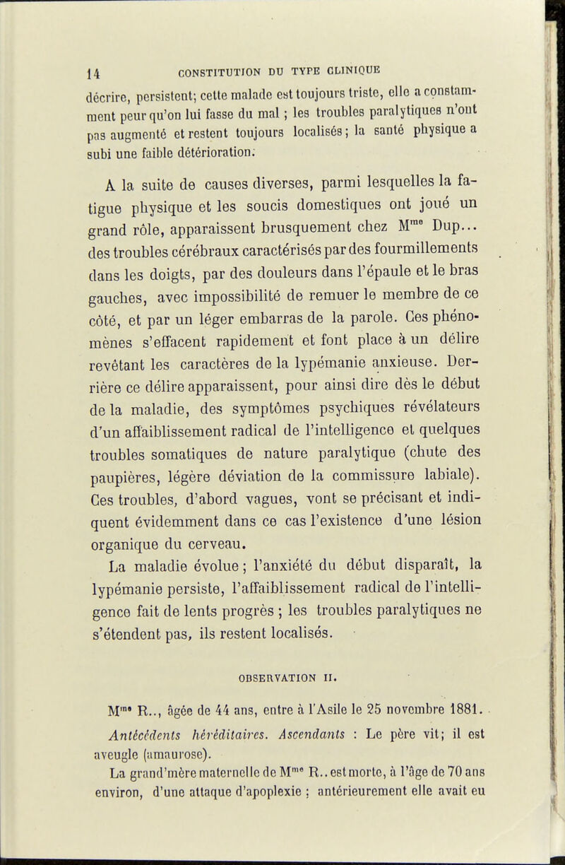 décrire, persistent; cette malade est toujours triste, elle a constam- ment peur qu'on lui fasse du mal ; les troubles paralytiques n'ont pas augmenté et restent toujours localisés; la santé physique a subi une faible détérioration. A la suite de causes diverses, parmi lesquelles la fa- tigue physique et les soucis domestiques ont joué un grand rôle, apparaissent brusquement chez M™' Dup... des troubles cérébraux caractérisés par des fourmillements dans les doigts, par des douleurs dans l'épaule et le bras gauches, avec impossibilité de remuer le membre de ce côté, et par un léger embarras de la parole. Ces phéno- mènes s'effacent rapidement et font place à un déhre revêtant les caractères de la lypémanie anxieuse. Der- rière ce délire apparaissent, pour ainsi dire dès le début delà maladie, des symptômes psychiques révélateurs d'un afîaiblissement radical de l'intelligence et quelques troubles somatiques de nature paralytique (chute des paupières, légère déviation de la commissure labiale). Ces troubles, d'abord vagues, vont se précisant et indi- quent évidemment dans ce cas l'existence d'une lésion organique du cerveau. La maladie évolue ; l'anxiété du début disparaît, la lypémanie persiste, l'affaiblissement radical de l'intelli- gence fait de lents progrès ; les troubles paralytiques ne s'étendent pas, ils restent localisés. OBSERVATION II. M'°* R.., âgée de 44 ans, entre à l'Asile le 25 novembre 1881. Antécédents héréditaires. Asceiidants : Le père vit; il est aveugle (amaurose). La grand'mèrematernelle de M R..e8tmorte, à l'âge de 70 ans environ, d'une attaque d'apoplexie ; antérieurement elle avait eu