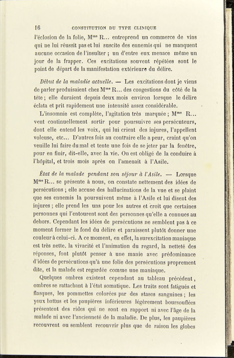 i'éclosion de la folie, M' R... entreprend un commerce de vins qui ne lui réussit pas et lui suscite des ennemis qui ne manquent aucune occasion de l'insulter ; un d'entre euK menace môme un jour de la frapper. Ces excitations souvent répétées sont le point de départ de la manifestation extérieure du délire. Début de la maladie actuelle. — Les excitations dont je viens de parler produisaient chez M* R... des congestions du côté de la tète ; elle duraient depuis deux mois environ lorsque le délire éclata et prit rapidement une intensité assez considérable. L'insomnie est complète, l'agitation très marquée ; M^ R... veut continuellement sortir pour poursuivre ses persécuteurs, dont elle entend les voix, qui lui crient des injures, l'appellent voleuse, etc. D'autres fois au contraire elle a peur, craint qu'on veuille lui faire du mal et tente une fois de se jeter par la fenêtre, pour en finir, dit-elle, avec la vie. On est obligé de la conduire à l'hôpital, et trois mois après on l'amenait à l'Asile. État de la malade pendant son séjour à l'Asile. — Lorsque M^^R... se présente à nous, on constate nettement des idées de persécutions ; elle accuse des hallucinations de la vue et se plaint que ses ennemis la poursuivent môme à l'Asile et lui disent des injures ; elle prend les uns pour les autres et croit que certaines personnes qui l'entourent sont des personnes qu'elle a connues au dehors. Cependant les idées de persécutions ne semblent pas à ce moment former le fond du délire et paraissent plutôt donner une couleur à celui-ci. A ce moment, en effet, la surexcitation maniaque est très nette, la vivacité et l'animation du regard, la netteté des réponses, font plutôt penser à une manie avec prédominance d'idées de persécutions qu'à une folie des persécutions proprement dite, et la malade est regardée comme une maniaque. Quelques ombres existent cependant au tableau précédent, ombres se rattachant à l'état somatique. Les traits sont fatigués et flasques, les pommettes colorées par des stases sanguines ; les yeux battus et les paupières inférieures légèrement boursouflées présentent des rides qui ne sont en rapport ni avec l'âge de la malade ni avec l'ancienneté de la maladie. De plus, les paupières recouvrent ou semblent recouvrir plus que de raison les globes