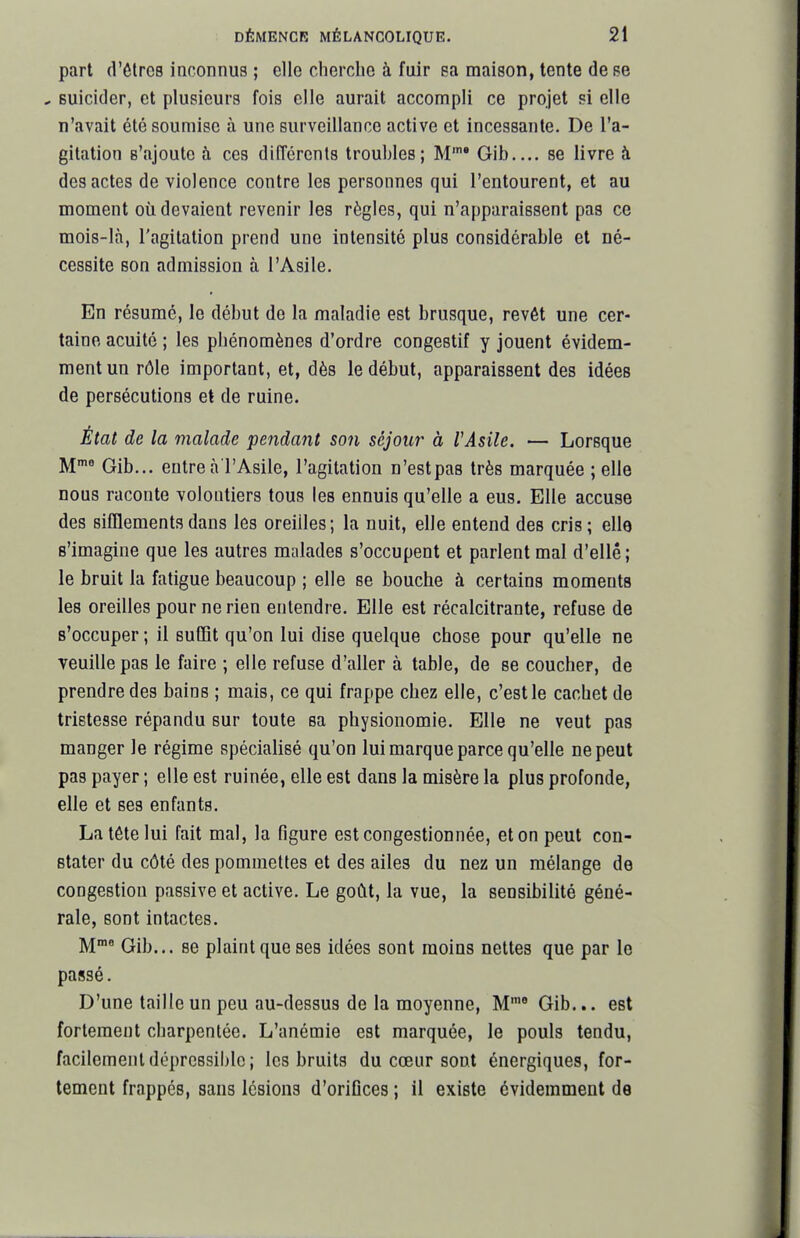 part (VêlrcB inconnus ; elle clierchc à fuir ea maison, tente de se , Buicider, et plusieurs fois elle aurait accompli ce projet si elle n'avait été soumise à une surveillance active et incessante. De l'a- gitation s'ajoute à ces différents troubles; M'* Gib.... se livre à des actes de violence contre les personnes qui l'entourent, et au moment où devaient revenir les règles, qui n'apparaissent pas ce mois-là, l'agitation prend une Intensité plus considérable et né- cessite son admission à l'Asile. En résumé, le début de la maladie est brusque, revêt une cer- taine acuité ; les pbénomènes d'ordre congestif y jouent évidem- ment un rôle important, et, dès le début, apparaissent des idées de persécutions et de ruine. Èiat de la malade pendant son séjour à VAsile. — Lorsque M^ Gib... entreà l'Asile, l'agitation n'est pas très marquée ; elle nous raconte volontiers tous les ennuis qu'elle a eus. Elle accuse des sifflements dans les oreilles; la nuit, elle entend des cris; elle s'imagine que les autres malades s'occupent et parlent mal d'elle; le bruit la fatigue beaucoup ; elle se bouche à certains moments les oreilles pour ne rien entendre. Elle est récalcitrante, refuse de s'occuper ; il suffît qu'on lui dise quelque chose pour qu'elle ne veuille pas le faire ; elle refuse d'aller à table, de se coucher, de prendre des bains ; mais, ce qui frappe chez elle, c'est le cachet de tristesse répandu sur toute sa physionomie. Elle ne veut pas manger le régime spécialisé qu'on lui marque parce qu'elle ne peut pas payer ; elle est ruinée, elle est dans la misère la plus profonde, elle et ses enfants. La tête lui fait mal, la figure est congestionnée, et on peut con- stater du côté des pommettes et des ailes du nez un mélange de congestion passive et active. Le goût, la vue, la sensibilité géné- rale, sont intactes. M™' Gib... se plaint que ses idées sont moins nettes que par le passé. D'une taille un peu au-dessus de la moyenne, M Gib... est fortement cbarpentée. L'anémie est marquée, le pouls tendu, facilement dôprcssiblc ; les bruits du cœur sont énergiques, for- tement frappés, sans lésions d'orifices ; il existe évidemment de