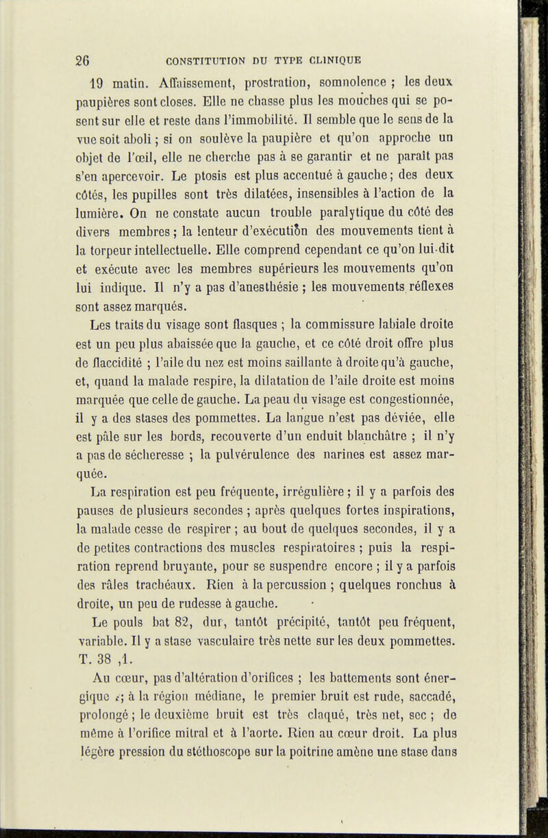 19 matin. Affaissement, prostration, somnolence ; les deux paupières sont closes. Elle ne chasse plus les mouches qui se po- sent sur elle et reste dans l'immobilité. II semble que le sens de la vue soit aboli ; si on soulève la paupière et qu'on approche un objet de l'œil, elle ne cherche pas à se garantir et ne paraît pas s'en apercevoir. Le ptosis est plus accentué à gauche ; des deux côtés, les pupilles sont très dilatées, insensibles à l'action de la lumière. On ne constate aucun trouble paralytique du côté des divers membres ; la lenteur d'exécutiSn des mouvements tient à la torpeur intellectuelle. Elle comprend cependant ce qu'on lui dit et exécute avec les membres supérieurs les mouvements qu'on lui indique. Il n'y a pas d'anesthésie ; les mouvements réûexes sont assez marqués. Les traits du visage sont flasques ; la commissure labiale droite est un peu plus abaissée que la gauche, et ce côté droit offre plus de flaccidité ; l'aile du nez est moins saillante à droite qu'à gauche, et, quand la malade respire, la dilatation de l'aile droite est moins marquée que celle de gauche. La peau du viséige est congestionnée, il y a des stases des pommettes. La langue n'est pas déviée, elle est pâle sur les bords, recouverte d'un enduit blanchâtre ; il n'y a pas de sécheresse -, la pulvérulence des narines est assez mar- quée. La respiration est peu fréquente, irrégulière ; il y a parfois des pauses de plusieurs secondes ; après quelques fortes inspirations, la malade cesse de respirer ; au bout de quelques secondes, il y a de petites contractions des muscles respiratoires ; puis la respi- ration reprend bruyante, pour se suspendre encore ; il y a parfois des râles trachéaux. Rien à la percussion ; quelques ronchus à droite, un peu de rudesse à gauche. Le pouls bat 82, dur, tantôt précipité, tantôt peu fréquent, variable. Il y a stase vasculaire très nette sur les deux pommettes. T. 38 ,1. Au cœur, pas d'altération d'orifices ; les battements sont éner- gique {', à la région médiane, le premier bruit est rude, saccadé, prolongé ; le deuxième bruit est très claque, très net, sec ; de même à l'orifice milral et à l'aorte. Rien au cœur droit. La plus légère pression du stéthoscope sur la poitrine amène une stase dans