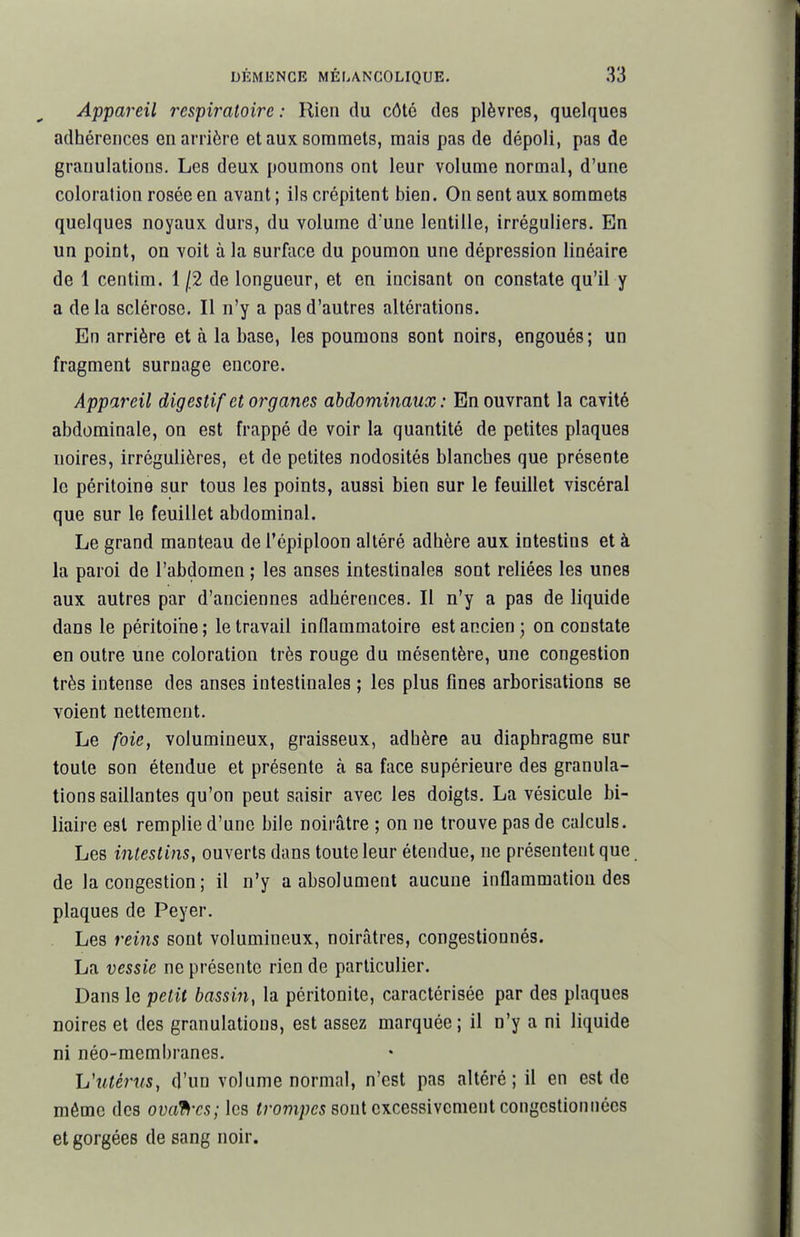 Appai^eil respiratoire: Rien du côté dos plèvres, quelques adhérences en arrière et aux sommets, mais pas de dépoli, pas de granulations. Les deux poumons ont leur volume normal, d'une coloration rosée en avant ; ils crépitent bien. On sent aux sommets quelques noyaux durs, du volume d'une lentille, irréguliers. En un point, on voit à la surface du poumon une dépression linéaire de 1 centim. 1 j2 de longueur, et en incisant on constate qu'il y a delà sclérose. Il n'y a pas d'autres altérations. En arrière et à la base, les poumons sont noirs, engoués; un fragment surnage encore. Appareil digestif et organes abdominaux : En ouvrant la cavité abdominale, on est frappé de voir la quantité de petites plaques noires, irrégulières, et de petites nodosités blanches que présente le péritoine sur tous les points, aussi bien sur le feuillet viscéral que sur le feuillet abdominal. Le grand manteau del'épiploon altéré adhère aux intestins et à la paroi de l'abdomen ; les anses intestinales sont reliées les unes aux autres par d'anciennes adhérences. Il n'y a pas de liquide dans le péritoine; le travail inflammatoire est ancien; on constate en outre une coloration très rouge du mésentère, une congestion très intense des anses intestinales ; les plus fines arborisations se voient nettement. Le /oie, volumineux, graisseux, adhère au diaphragme sur toute son étendue et présente à sa face supérieure des granula- tions saillantes qu'on peut saisir avec les doigts. La vésicule bi- liaire est remplie d'une bile noirâtre ; on ne trouve pas de calculs. Les intestins, ouverts dans toute leur étendue, ne présentent que de la congestion ; il n'y a absolument aucune inflammation des plaques de Peyer. Les rems sont volumineux, noirâtres, congestionnés. La vessie ne présente rien de particulier. Dans le petit bassin, la péritonite, caractérisée par des plaques noires et des granulations, est assez marquée ; il n'y a ni liquide ni néo-membranes. Uutérus, d'un volume normal, n'est pas altéré; il en est de mémo des ovafi'cs; les «rom;;e5 sont excessivement congestionnées et gorgées de sang noir.