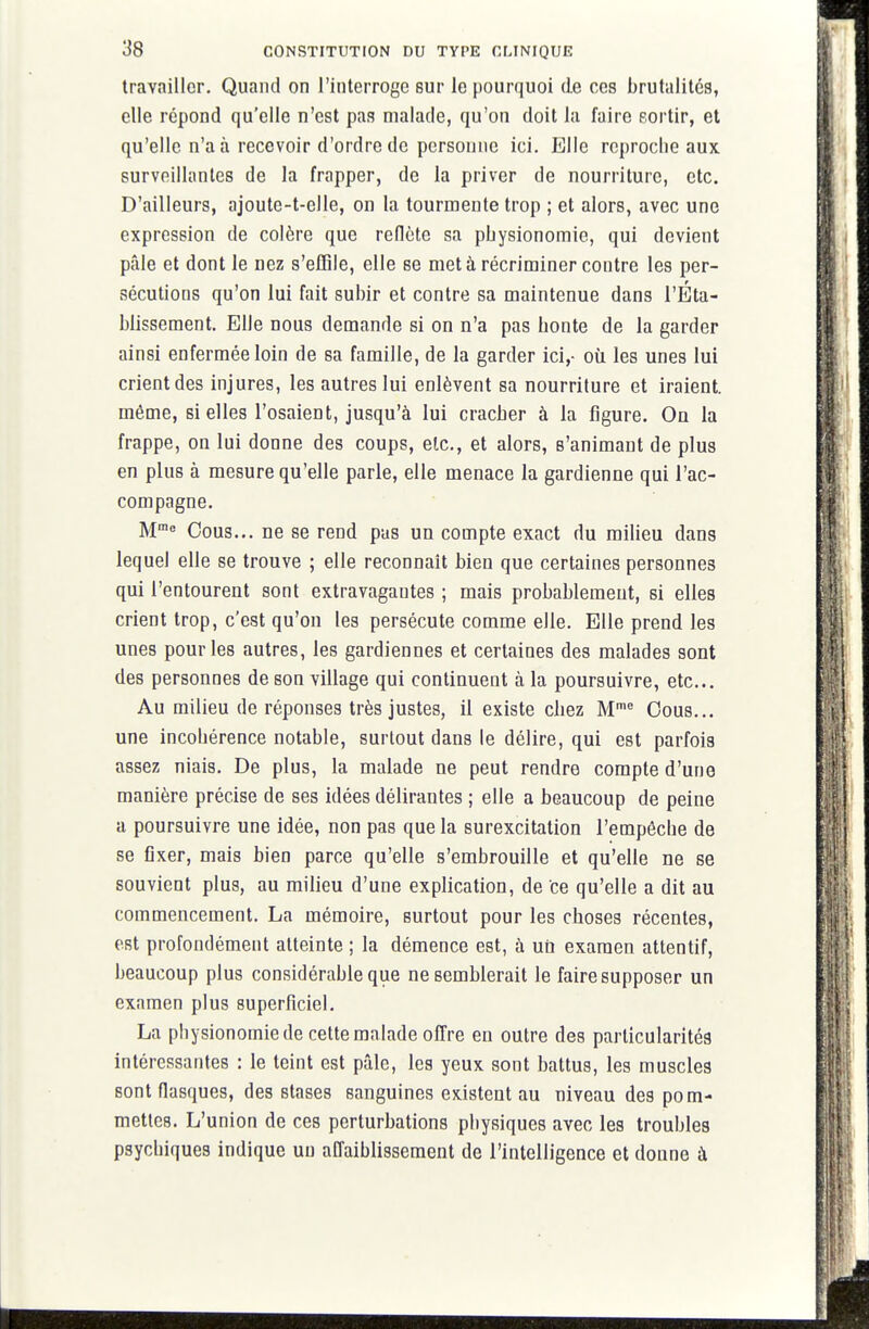 travailler. Quand on l'interroge sur le pourquoi de ces brutalités, elle répond qu'elle n'est pas malade, qu'on doit la faire sortir, et qu'elle n'a à recevoir d'ordre de personne ici. Elle reproche aux surveillantes de la frapper, de la priver de nourriture, etc. D'ailleurs, ajoute-t-elle, on la tourmente trop ; et alors, avec une expression de colère que redcte sa physionomie, qui devient pâle et dont le nez s'effile, elle se met à récriminer contre les per- sécutions qu'on lui fait subir et contre sa maintenue dans l'Éta- blissement. Elle nous demande si on n'a pas honte de la garder ainsi enfermée loin de sa famille, de la garder ici,- où les unes lui crient des injures, les autres lui enlèvent sa nourriture et iraient, même, si elles l'osaient, jusqu'à lui cracher à la figure. On la frappe, on lui donne des coups, etc., et alors, s'animant de plus en plus à mesure qu'elle parle, elle menace la gardienne qui l'ac- compagne. M Cous... ne se rend pas un compte exact du milieu dans lequel elle se trouve ; elle reconnaît bien que certaines personnes qui l'entourent sont extravagantes ; mais probablement, si elles crient trop, c'est qu'on les persécute comme elle. Elle prend les unes pour les autres, les gardiennes et certaines des malades sont des personnes de son village qui continuent à la poursuivre, etc.. Au milieu de réponses très justes, il existe chez M® Cous... une incohérence notable, surtout dans le délire, qui est parfois assez niais. De plus, la malade ne peut rendre compte d'une manière précise de ses idées délirantes ; elle a beaucoup de peine a poursuivre une idée, non pas que la surexcitation l'empêche de se fixer, mais bien parce qu'elle s'embrouille et qu'elle ne se souvient plus, au milieu d'une explication, de ce qu'elle a dit au commencement. La mémoire, surtout pour les choses récentes, est profondément atteinte ; la démence est, à un examen attentif, beaucoup plus considérable que ne semblerait le faire supposer un examen plus superficiel. La physionomie de cette malade offre en outre des particularités intéressantes : le teint est pâle, les yeux sont battus, les muscles sont flasques, des stases sanguines existent au niveau des pom- mettes. L'union de ces perturbations physiques avec les troubles psychiques indique un affaiblissement de l'intelligence et donne à