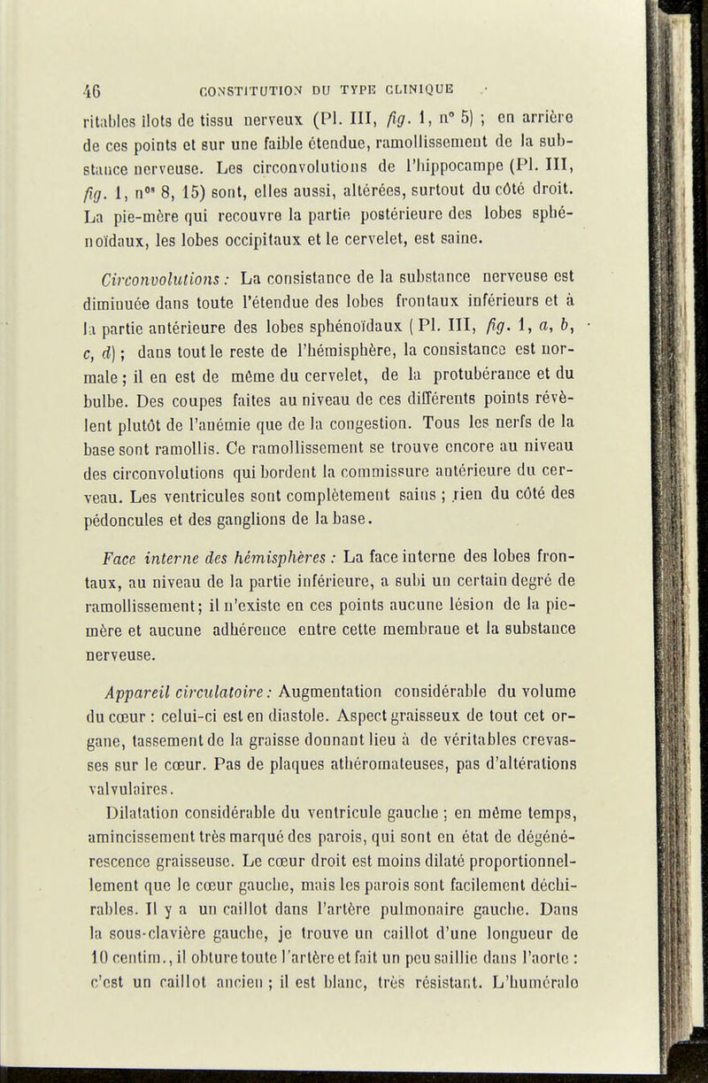 ritablcs îlots de tissu nerveux (Pl. III, fig. 1, n 5) ; en arrière de ces points et sur une faible étendue, ramollissement de la sub- stance nerveuse. Les circonvolutions de l'hippocampe (Pl. III, fig. 1, n< 8, 15) sont, elles aussi, altérées, surtout du côté droit. La pie-môre qui recouvre la partie postérieure des lobes splié- noïdaux, les lobes occipitaux et le cervelet, est saine. Circomolutions : La consistance de la substance nerveuse est diminuée dans toute l'étendue des lobes frontaux inférieurs et à la partie antérieure des lobes sphénoïdaux ( Pl. III, p,g. i, a, b, c, d) ; dans tout le reste de l'hémisphère, la consistance est nor- male ; il en est de môme du cervelet, de la protubérance et du bulbe. Des coupes faites au niveau de ces différents points révè- lent plutôt de l'anémie que de la congestion. Tous les nerfs de la base sont ramollis. Ce ramollissement se trouve encore au niveau des circonvolutions qui bordent la commissure antérieure du cer- veau. Les ventricules sont complètement sains ; rien du côté des pédoncules et des ganglions de la base. Face interne des hémisphères : La face interne des lobes fron- taux, au niveau de la partie inférieure, a subi un certain degré de ramollissement; il n'existe en ces points aucune lésion de la pie- mère et aucune adhérence entre cette membrane et la substance nerveuse. Appareil circulatoire : Augmentation considérable du volume du cœur : celui-ci est en diastole. Aspect graisseux de tout cet or- gane, tassement de la graisse donnant lieu à de véritables crevas- ses sur le cœur. Pas de plaques athéromateuses, pas d'altérations valvulaircs. Dilatation considérable du ventricule gauche ; en môme temps, amincissement très marqué des parois, qui sont en état de dégéné- rescence graisseuse. Le cœur droit est moins dilaté proportionnel- lement que le cœur gauche, mais les parois sont facilement déchi- rables. Il y a un caillot dans l'artère pulmonaire gauche. Dans la sous-clavière gauche, je trouve un caillot d'une longueur de 10centirn.,il obture toute l'artère et fait un peu saillie dans l'aorte : c'est un caillot ancien ; il est blanc, très résistant. L'humcralo