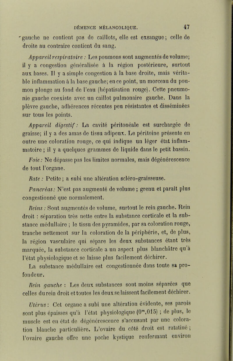 'gauche ne contient pas de caillots, elle est exsangue; celle de droite au contraire contient du sang. Appareil respiratoire : Les poumons sont augmentés de volume; il y a rongesliori généralisée à la région postérieure, surtout aux bases. Il y a simple congestion à la base droite, mais vérita- ble inflammation à la base gauche; en ce point, un morceau du pou- mon plonge au fond de l'eau (hépatisation rouge). Cette pneumo- nie gauche coexiste avec un caillot pulmonaire gauche. Dans la plèvre gauche, adhérences récentes peu résistantes et disséminées sur tous les points. Appareil digestif: La cavité péritonéale est surchargée de graisse; il y a des amas de tissu adipeux. Le péritoine présente en outre une coloration rouge, ce qui indique un léger état inflam- matoire ; il y a quelques grammes de liquide dans le petit bassin. Foie: Ne dépasse pas les limites normales, mais dégénéresceoce de tout l'organe. Rate: Petite; a subi une altération scléro-graisseuse. Pancréas: N'est pas augmenté de volume ; grenu et parait plus congestionné que normalement. Heins : Sont augmentés de volume, surtout le rein gauche. Rein droit : séparation très nette entre la substance corticale et la sub- stance médullaire ; le tissu des pyramides, par sa coloration rouge, tranche nettement sur la coloration de la périphérie, et, de plus, la région vasculaire qui sépare les deux substances étant très marquée, la substance corticale a un aspect plus blanchâtre qu'à l'état physiologique et se laisse plus facilement déchirer. La substance médullaire est congestionnée dans toute sa pro- fondeur. Rein gauche : Les deux substances sont moins séparées que celles durein droit cttoutes les deuxselaissent facilement déchirer. Utérus : Cet organe a subi une altération évidente, ses parois sont plus épaisses qu'à l'état physiologique (0',015) ; de plus, le muscle est en état de dégénérescence s'accusant par une colora- tion blanche particulière. L'ovaire du côté droit est ratatiné; l'ovaire gauche offre une poche kystique renfermant environ