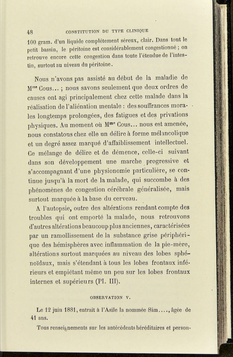 100 gram. d'un liquide complètement séreux, clair. Dans tout le petit bassin, le péritoine est considérablement congestionné ; on retrouve encore cette congestion dans toute l'étendue de l'intes- tin, surtout au niveau du péritoine. Nous n'avons pas assisté au début de la maladie de M* Cous... ; nous savons seulement que deux ordres de causes ont agi principalement chez cette malade dans la réalisation de l'aliénation mentale : des souffrances mora- les longtemps proloogées, des fatigues et des privations physiques. Au moment où M™ Cous... nous est amenée, nous constatons chez elle un délire à forme mélancolique et un degré assez marqué d'affaiblissement intellectuel. Ce mélange de délire et de démence, celle-ci suivant dans son développement une marche progressive et s'accompagnanl d'une physionomie particulière, se con- tinue jusqu'à la mort de la malade, qui succombe à des phénomènes de congestion cérébrale généralisée, mais surtout marquée à la base du cerveau. A l'autopsie, outre des altérations rendant compte des troubles qui ont emporté la malade, nous retrouvons d'autres altérations beaucoup plus anciennes, caractérisées par un ramollissement de la substance grise périphéri- que des hémisphères avec inflammation de la pie-mère, altérations surtout marquées au niveau des lobes sphé- noidaux, mais s'étendant à tous les lobes frontaux infé- rieurs et empiétant même un peu sur les lobes frontaux internes et supérieurs (PI. III). OBSERVATION V. Le 12 juin 1881, entrait à l'Asile la nommée Sim...âgée de 41 ans. Tous renseignements sur les antécédents héréditaires et person-