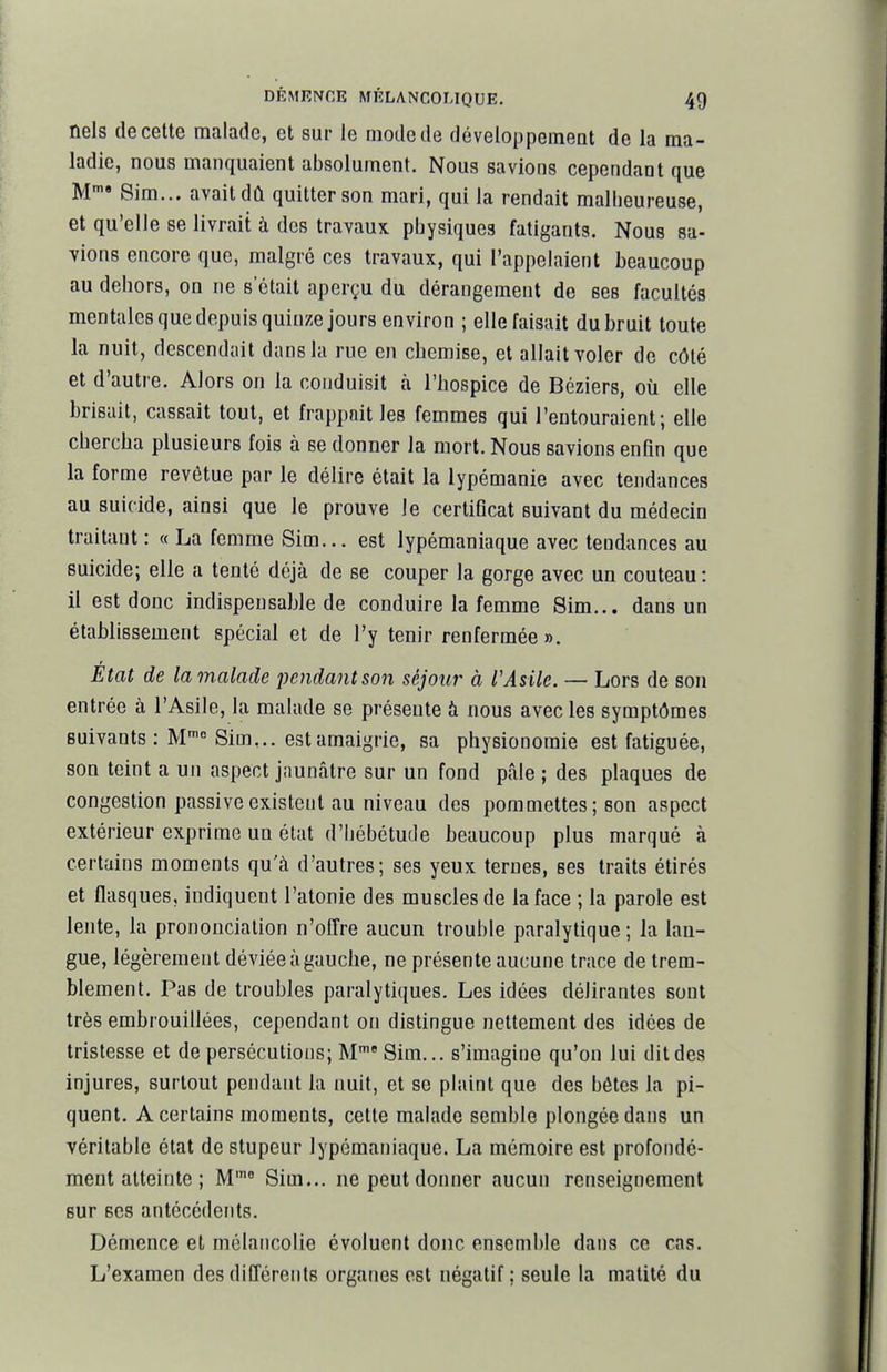 nels de cette malade, et sur le mode de développement de la ma- ladie, nous manquaient absolument. Nous savions cependant que M» Sim... avait dû quitter son mari, qui la rendait malheureuse, et qu'elle se livrait à des travaux physiques fatigants. Nous sa- vions encore que, malgré ces travaux, qui l'appelaient beaucoup au dehors, on ne s'était aperçu du dérangement de ses facultés mentales que depuis quinze jours environ ; elle faisait du bruit toute la nuit, descendait dans la rue en chemise, et allait voler de côté et d'autre. Alors on la conduisit à l'hospice de Béziers, où elle brisait, cassait tout, et frappait les femmes qui l'entouraient; elle chercha plusieurs fois à se donner la mort. Nous savions enfin que la forme revêtue par le délire était la lypémanie avec tendances au suicide, ainsi que le prouve le certificat suivant du médecin traitant : « La femme Sim... est lypémaniaque avec tendances au suicide; elle a tenté déjà de se couper la gorge avec un couteau: il est donc indispensable de conduire la femme Sim... dans un établissement spécial et de l'y tenir renfermée». Etat de la malade pendant son séjour à VAsile. — Lors de son entrée à l'Asile, la malade se présente à nous avec les symptômes suivants : M Sim,.. est amaigrie, sa physionomie est fatiguée, son teint a un aspect jaunâtre sur un fond pâle ; des plaques de congestion passive existent au niveau des pommettes; son aspect extérieur exprime un état d'hébétude beaucoup plus marqué à certains moments qu'à d'autres; ses yeux ternes, ses traits étirés et flasques, indiquent l'atonie des muscles de la face ; la parole est lente, la prononciation n'offre aucun trouble paralytique ; la lan- gue, légèrement déviée à gauche, ne présente aucune trace de trem- blement. Pas de troubles paralytiques. Les idées délirantes sont très embrouillées, cependant on distingue nettement des idées de tristesse et de persécutions; M' Sim... s'imagine qu'on lui dit des injures, surtout pendant la nuit, et se plaint que des bêtes la pi- quent. A certains moments, cette malade semble plongée dans un véritable état de stupeur lypémaniaque. La mémoire est profondé- ment atteinte ; M' Sim... ne peut donner aucun renseignement sur ses antécédents. Démence et mélancolie évoluent donc ensemble dans ce cas. L'examen des différents organes est négatif; seule la matité du