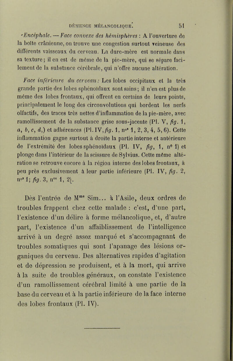 'Encéphale. — Face convexe des hémisphères : A l'ouverture de la boîte crânienne, on trouve une congestion surtout veineuse des différents vaisseaux du cerveau. La dure-mère est normale dans sa texture; il en est de mtime de la pic-m6re, qui se sépare faci- lement de la substance cérébrale, qui n'offre aucune altération. Face inférieure du cerveau: Les lohcs occipitaux et la très grande partie des lobes spliénoïdaux sont sains; il n'en est plus de môme des lobes frontaux, qui offrent en certains de leurs points, principalement le long des circonvolutions qui bordent les nerfs olfactifs, des traces très nettes d'inflammation de la pie-mère, avec ramollissement de la substance grise sous-jacente (Pl. V, fig. 1, a, b, c, d,) et adbérences (Pl. lY, fig. 1, n' 1, 2, 3, 4, 5, 6). Cette inflammation gagne surtout à droite la partie interne et antérieure de l'extrémité des lobes sphénoïdaux (Pl. IV, fig, 1, n 1) et plonge dans l'intérieur de la scissure de Sylvius. Cette même alté- ration se retrouve encore h la région interne des lobes frontaux, à peu près exclusivement à leur partie inférieure (Pl. IV, fig. 2, n°' 1; fig. 3, 1, 2[. Dès l'entrée de M' Sim... à l'Asile, deux ordres de troubles frappent chez cette malade : c'est, d'une part, l'existence d'un délire à forme mélancolique, et, d'autre part, l'existence d'un affaiblissement de l'intelligence arrivé à un degré assez marque et s'accompagnant de troubles somatiques qui sont l'apanage des lésions or- ganiques du cerveau. Des alternatives rapides d'agitation et de dépression se produisent, et à la mort, qui arrive à la suite de troubles généraux, on constate l'existence d'un ramollissement cérébral limité à une partie de la base du cerveau et à la partie inférieure de la face interne dos lobes frontaux (Pl. IV).