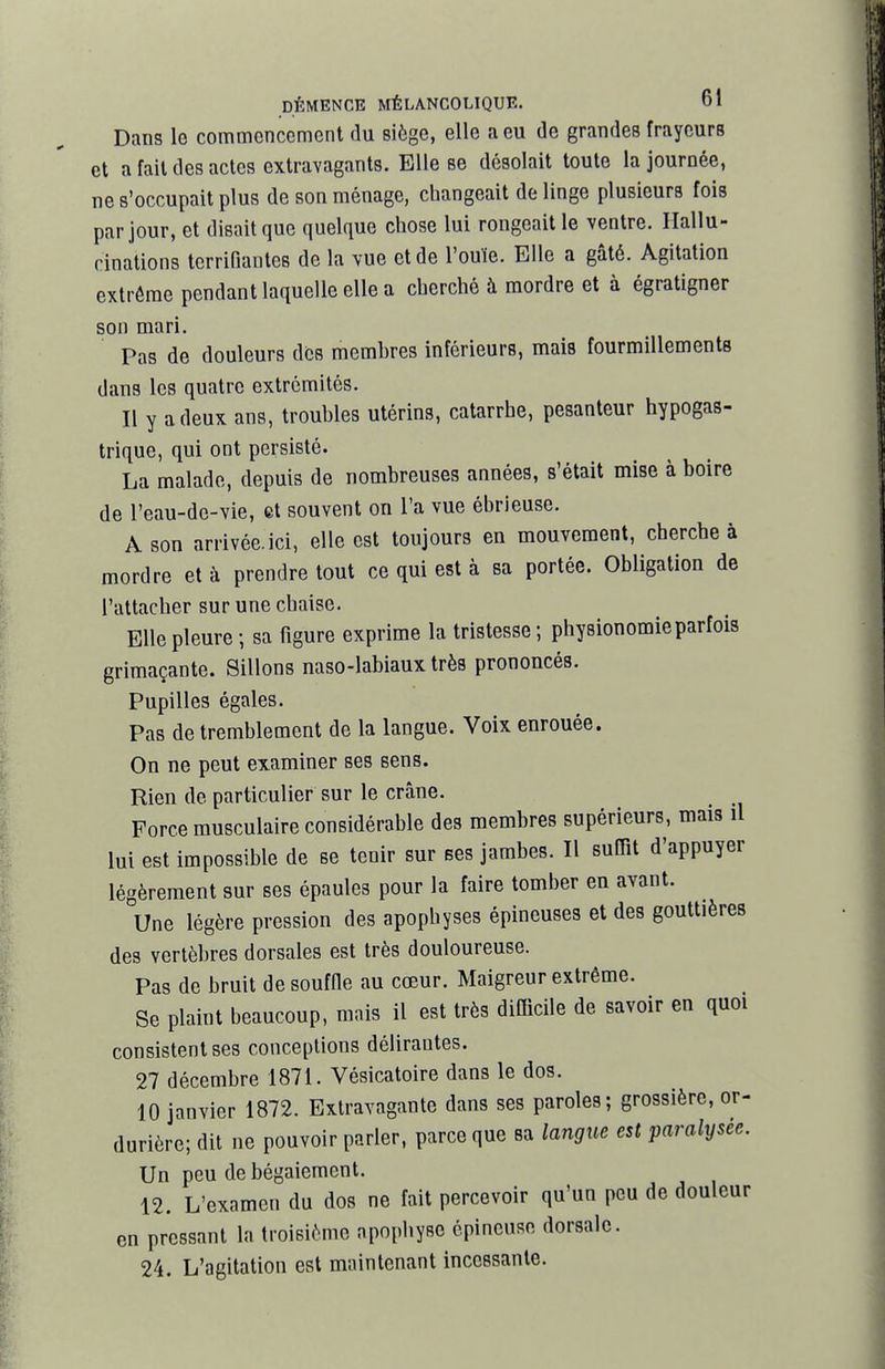 Dans 1g commencement du siège, elle a eu de grandes frayeurs et a fait des actes extravagants. Elle se désolait toute la journée, ne s'occupait plus de son ménage, changeait de linge plusieurs fois par jour, et disait que quelque chose lui rongeait le ventre. Hallu- cinations terrifiantes de la vue et de l'ouïe. Elle a gâté. Agitation extrême pendant laquelle elle a cherché à mordre et à égratigner son mari. Pas de douleurs des memhres inférieurs, mais fourmillements dans les quatre extrémités. Il y a deux ans, troubles utérins, catarrhe, pesanteur hypogas- trique, qui ont persisté. La malade, depuis de nombreuses années, s'était mise à boire de l'eau-de-vie, et souvent on l'a vue ébrieuse. A son arrivécici, elle est toujours en mouvement, cherche à mordre et à prendre tout ce qui est à sa portée. Obligation de l'attacher sur une chaise. Elle pleure ; sa figure exprime la tristesse ; physionomie parfois grimaçante. Sillons naso-labiaux très prononcés. Pupilles égales. Pas de tremblement de la langue. Voix enrouée. On ne peut examiner ses sens. Rien de particulier sur le crâne. Force musculaire considérable des membres supérieurs, mais il lui est impossible de se tenir sur ses jambes. Il suffit d'appuyer légèrement sur ses épaules pour la faire tomber en avant. Une légère pression des apophyses épineuses et des gouttières des vertèbres dorsales est très douloureuse. Pas de bruit desouffie au cœur. Maigreur extrême. Se plaint beaucoup, mais il est très difficile de savoir en quoi consistent ses conceptions délirantes. 27 décembre 1871. Vésicatoire dans le dos. 10 janvier 1872. Extravagante dans ses paroles; grossière, or- durière; dit ne pouvoir parler, parce que sa langue est paralysée. Un peu de bégaiement. 12. L'examen du dos ne fait percevoir qu'un peu de douleur en pressant la troisième apophyse épineuse dorsale. 24. L'agitation est maintenant incessante.
