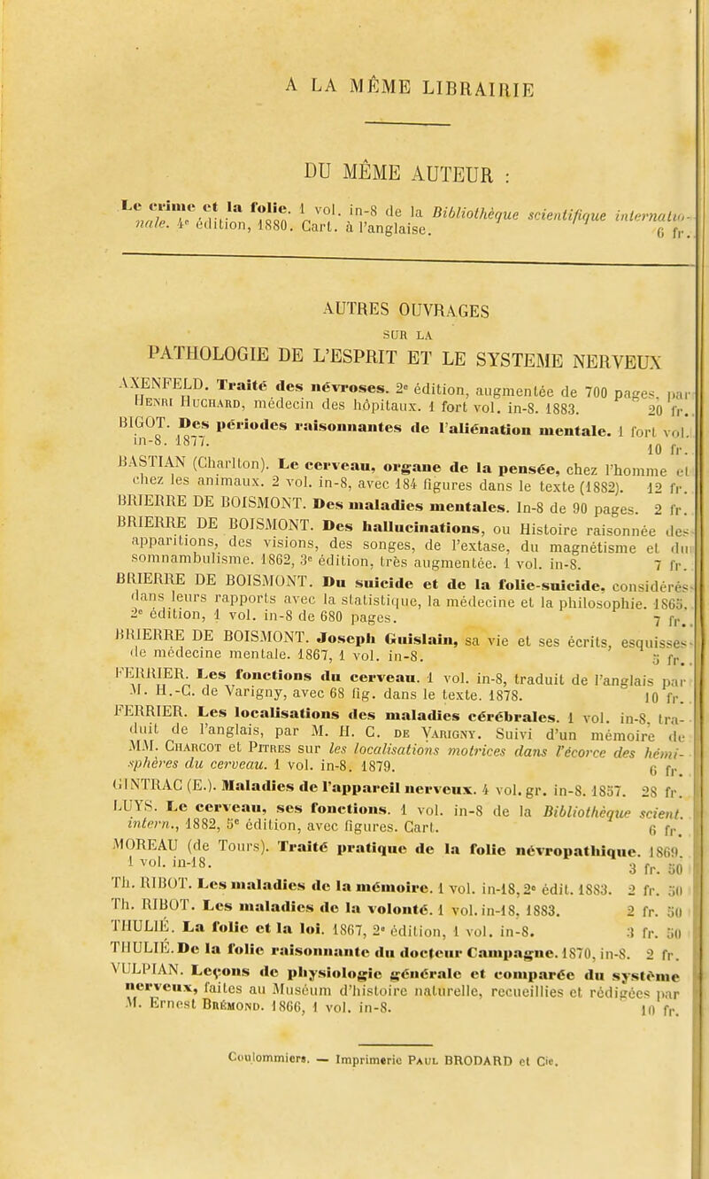 A LA MÊME LIBRAIRIE DU MÊME AUTEUR Le cvJnie et la folie. 1 7-Vr * T.Ta V'°'- '-^ ^'^ Bibliothèque scienli/irjue inlernaUu nale. 't' édition, 1880. Cari, à l'anglaise. fi f,. AUTRES OUVRAGES SUR LA PATHOLOGIE DE L'ESPRIT ET LE SYSTEME NERVEUX AXENPELD. Traité des névroses. 2 édition, augmentée de 700 pages, nn, Hemu Huchard, médecin des hôpitaux. 1 fort vol, in-8. 1883. 20 fr. BIGOT. Des périodes raisonnantes de 1 aUénation mentale. 1 fori vol 1-8- 187/. j.^. BASTIAN (Charlton). Le cerveau, organe de la pensée, chez Thomme el chez les animaux. 2 vol. in-8, avec 184 figures dans le texte (1882). 12 fr. BRIEBRE DE BOISMOMT. Des maladies mentales. In-8 de 90 pages 2 fr BRIERRE DE BOISMONT. Des haUucinations, ou Histoire raisonnée de^ apparitions, des visions, des songes, de l'extase, du magnétisme el du somnamhulisme. 1862, 3= édition, très augmentée. 1 vol. in-8. 7 fr BRIERRE DE BOISMONT. Du suicide et de la folie-suicide, considéré^ dans leurs rapports avec la statistique, la médecine el la philosophie. 186o 2° édition, 1 vol. in-8 de 680 pages. 7 fp BRIERRE DE BOISMOiNT. Joseph Guislaîn, sa vie el ses écrits, esquisses de médecine mentale. 1867, 1 vol. in-8. 3 fr FERRIER Les fonctions du cerveau. 1 vol. in-8, traduit de l'anglais par -M. li.-L. de Varigny, avec 68 lig. dans le texte. 1878. 10 fr. FERRIER. Les localisations des maladies cérébrales. 1 vol in-8 tra- duit de l'anglais, par M. H. C. de Varigny. Suivi d'un mémoire <!,• .M.M. Charcot et Pitres sur les localisations 7notrices dans l'écorce des hémi- sphères du cerveau. 1 vol. in-8. 1879. i; f,, (iINTRAC (E.). Maladies de l'appareil nerveux. 4 vol. gr. in-8. 1837. 28 fr. i;UYS. Le cerveau, ses fonctions. 1 vol. in-8 de la Bibliothèque scient intern., 1882, 5° édition, avec figures. Gart. (i f,., MOREAU (de Tours). Traité pratique de la folie névropatliiquc. 1869 1vol. iu-18. 3f^_jj0 Th. RIBOT. Les maladies de la mémoire. 1 vol. in-18,2» édit. 1883. 2 fr. 5(1 Th. RIBOT. Les maladies de la volonté. 1 vol.in-18, 1883. 2 fr. 5(1 TMULIÉ. La folie et la loi. 1867, 2' édition, 1 vol. in-8. ;î fr. 5(1 THULIli.De la folie raisonnante du docteur Campagne. 1870, in-S. 2 fr. VULPIAN. Lc^rons de physiologie générale et comparée du système nerveux, faites au Muséum d'histoire naturelle, recueillies et rédigée* par •M. Ernest BnÉmoND. 1866, 1 vol. in-8. 10 fr. Coulommier». — Imprimerie Paul BRODARD cl Cie.