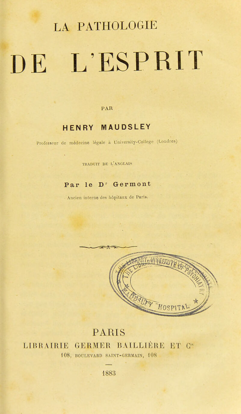 LA PATHOLOGIE DE L'ESPRIT PAR HENRY MAUDSLEY Protcsseiir de médecine légale a Univei'sity-College (Londres) TRADUIT DE l'anglais Par le D^ Germont Ancien inlerne des hôpitaux de Paris. PARIS LIBRAIRIE GERMER BAILLIÈRE ET G'' 108, BOULEVARD SAINT-GEBMAIN, 108 1883