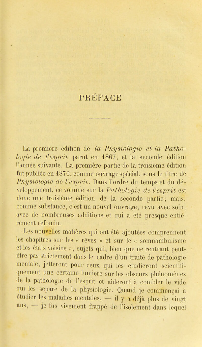 PRÉFACE La première édition de la Physiologie et la Patho- logie de Uesprit parut en 1867, et la seconde édition l'année suivante. La première partie de la troisième édition fut publiée en 1876, comme ouvrage spécial, sous le titre de Physiologie de Vesjyrit. Dans l'ordre du temps et du dé- veloppement, ce volume sur la Pathologie de l'esprit est donc une troisième édition de la seconde partie; mais, comme substance, c'est un nouvel ouvrage, revu avec soin, avec de nombreuses additions et qui a été presque entiè- rement refondu. Les nouvelles matières qui ont été ajoutées comprennent les chapitres sur les « rêves » et sur le « somnambulisme et les états voisins », sujets qui, bien que ne rentrant peut- être pas strictement dans le cadre d'un traité de pathologie mentale, jetteront pour ceux qui les étudieront scientifi- quement une certaine lumière sur les obscurs phénomènes de la pathologie de l'esprit et aideront à combler le vide qui les sépare de la physiologie. Quand je commençai à étudier les maladies mentales, — il y a déjà plus de vingt ans, — je fus vivement frappé de l'isolement dans lequel