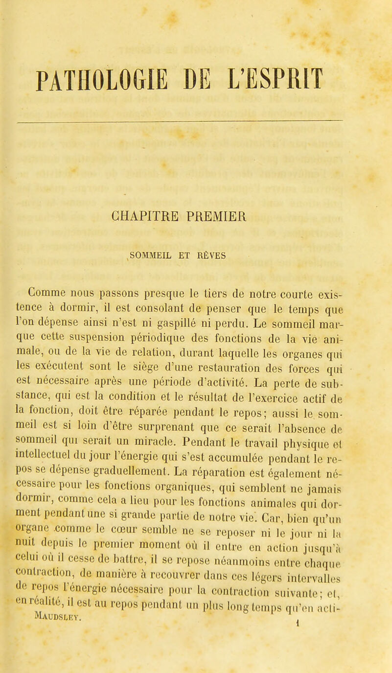 PATHOLOGIE DE L'ESPRIT CHAPITRE PREMIER SOMMEIL ET RÊVES Comme nous passons presque le tiers de notre courte exis- tence à dormir, il est consolant de penser que le temps que l'on dépense ainsi n'est ni gaspillé ni perdu. Le sommeil mar- que cette suspension périodique des fonctions de la vie ani- male, ou de la vie de relation, durant laquelle les organes qui les exécutent sont le siège d'une restauration des forces qui est nécessaire après une période d'activité. La perte de sub- stance, qui est la condition et le résultat de l'exercice actif de la fonction, doit être réparée pendant le repos; aussi le som- meil est si loin d'être surprenant que ce serait l'absence de sommeil qui serait un miracle. Pendant le travail physique et intellectuel du jour l'énergie qui s'est accumulée pendant le re- pos se dépense graduellement. La réparation est également né- cessaire pour les fonctions organiques, qui semblent ne jamais dormir, comme cela a lieu pour les fonctions animales qui dor- ment pendant une si grande partie de notre vie'. Car, bien qu'un organe comme le cœur semble ne se reposer ni le jour ni la nuit depuis le premier moment où il entre en action jusqu'à celui où il cesse de battre, il se repose néanmoins entre chaque contraction, de manière à recouvrer dans ces légers intervalles de repos l'énergie nécessaire pour la contraction suivante; el, en réalité, il est au repos pendant un plus long temps qu'en acii- Maudsley.