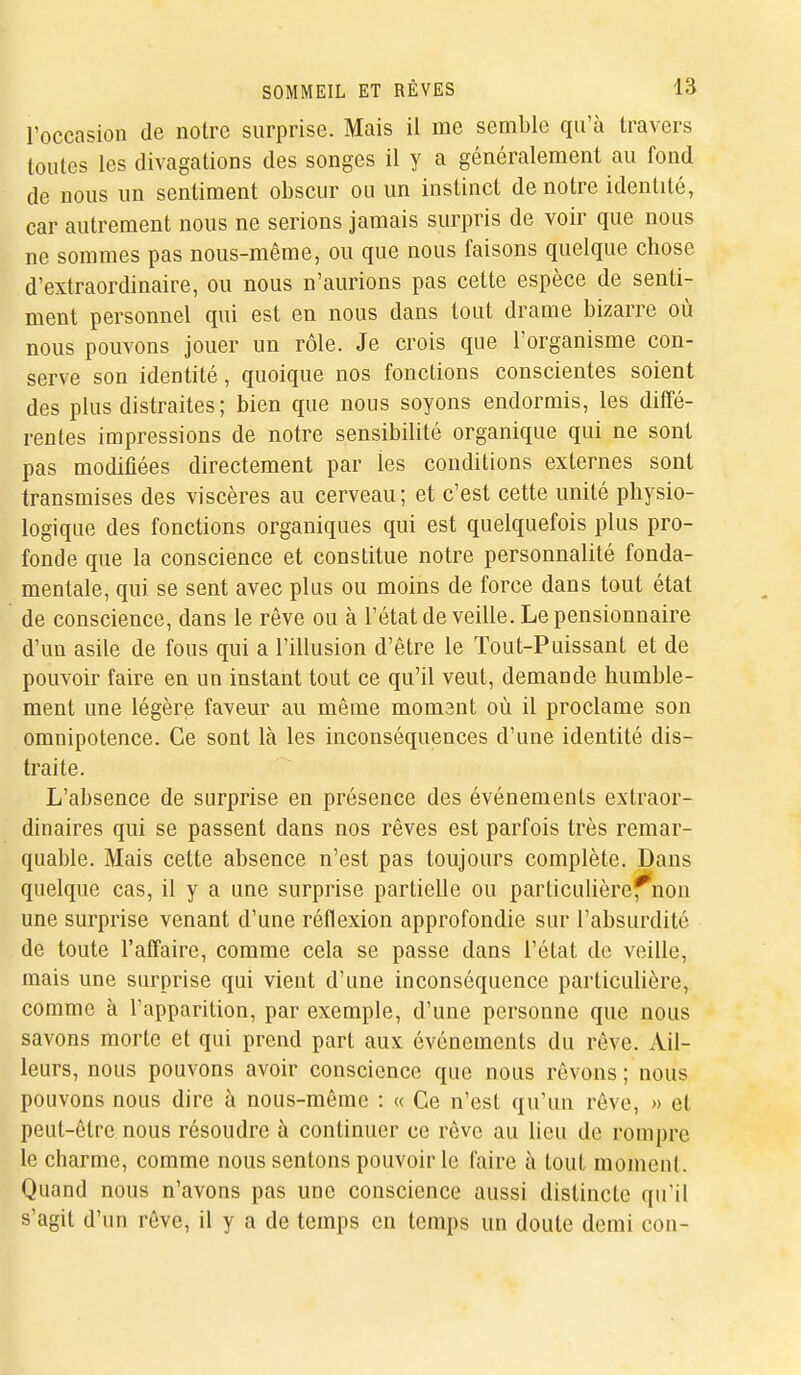 Foccasion de notre surprise. Mais il me semble qu'à travers toutes les divagations des songes il y a généralement au fond de nous un sentiment obscur ou un instinct de notre identité, car autrement nous ne serions jamais surpris de voir que nous ne sommes pas nous-même, ou que nous faisons quelque chose d'extraordinaire, ou nous n'aurions pas cette espèce de senti- ment personnel qui est en nous dans tout drame bizarre où nous pouvons jouer un rôle. Je crois que l'organisme con- serve son identité, quoique nos fonctions conscientes soient des plus distraites; bien que nous soyons endormis, les diffé- rentes impressions de notre sensibilité organique qui ne sont pas modifiées directement par les conditions externes sont transmises des viscères au cerveau; et c'est cette unité physio- logique des fonctions organiques qui est quelquefois plus pro- fonde que la conscience et constitue notre personnalité fonda- mentale, qui se sent avec plus ou moins de force dans tout état de conscience, dans le rêve ou à l'état de veille. Le pensionnaire d'un asile de fous qui a l'illusion d'être le Tout-Puissant et de pouvoir faire en un instant tout ce qu'il veut, demande humble- ment une légère faveur au même momant où il proclame son omnipotence. Ce sont là les inconséquences d'une identité dis- traite. L'absence de surprise en présence des événements extraor- dinaires qui se passent dans nos rêves est parfois très remar- quable. Mais cette absence n'est pas toujours complète. Dans quelque cas, il y a une surprise partielle ou particulière^non une surprise venant d'une réflexion approfondie sur l'absurdité de toute l'affaire, comme cela se passe dans l'état de veille, mais une surprise qui vient d'une inconséquence particulière, comme à l'apparition, par exemple, d'une personne que nous savons morte et qui prend part aux événements du rêve. Ail- leurs, nous pouvons avoir conscience que nous rêvons ; nous pouvons nous dire à nous-même : « Ce n'est qu'un rêve, » et peut-être nous résoudre à continuer ce rêve au lieu de rompre le charme, comme nous sentons pouvoir le faire à tout moment. Quand nous n'avons pas une conscience aussi distincte qu'il s'agit d'un rêve, il y a de temps en temps un doute demi cou-