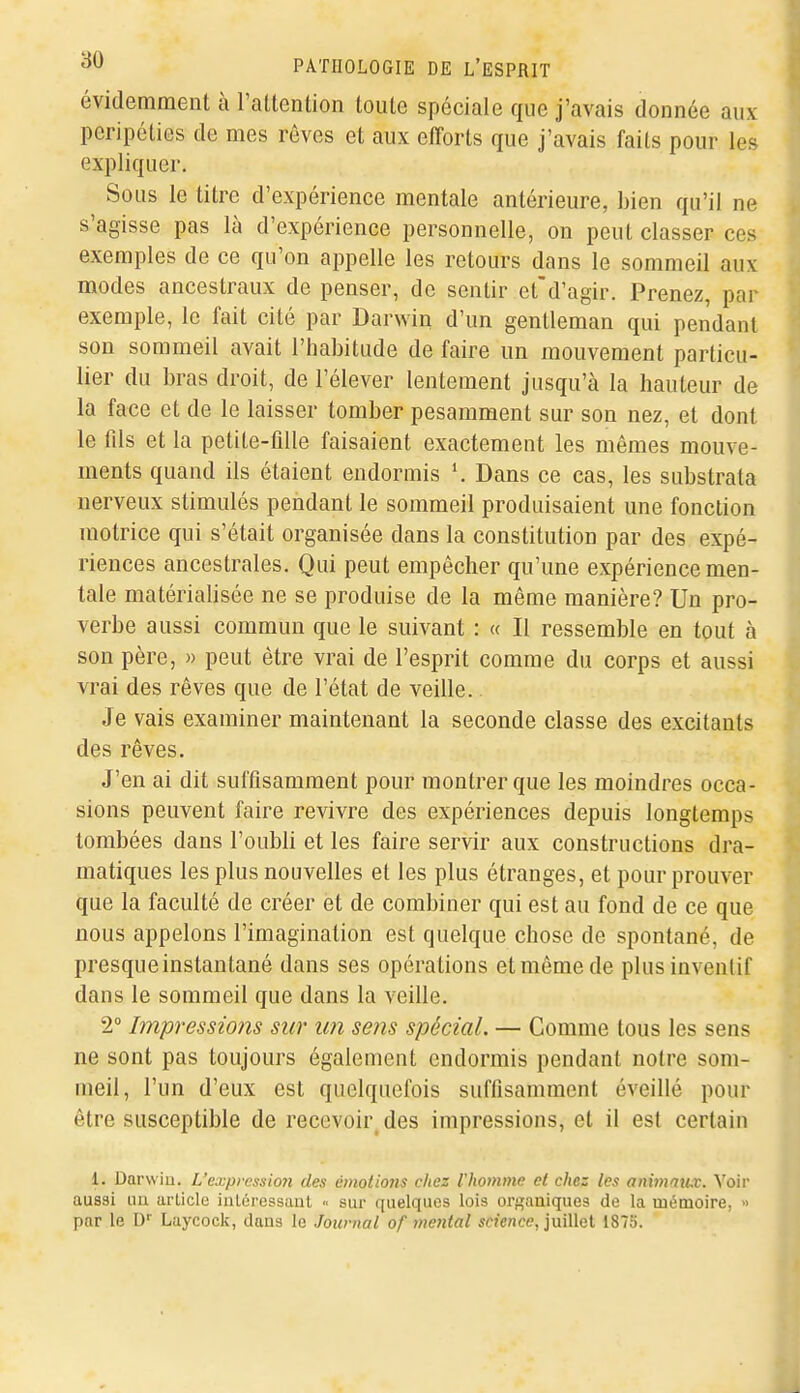 évidemment à l'altention toute spéciale que j'avais donnée aux péripéties de mes rêves et aux efforts que j'avais faits pour les expliquer. Sous le titre d'expérience mentale antérieure, bien qu'il ne s'agisse pas là d'expérience personnelle, on peut classer ces exemples de ce qu'on appelle les retours dans le sommeil aux modes ancestraux de penser, de sentir et'd'agir. Prenez, par exemple, le fait cité par Darwin d'un gentleman qui pendant son sommeil avait l'habitude de faire un mouvement particu- lier du bras droit, de l'élever lentement jusqu'à la hauteur de la face et de le laisser tomber pesamment sur son nez, et dont le fds et la petite-fille faisaient exactement les mêmes mouve- ments quand ils étaient endormis Dans ce cas, les substrata nerveux stimulés pendant le sommeil produisaient une fonction motrice qui s'était organisée dans la constitution par des expé- riences ancestrales. Qui peut empêcher qu'une expérience men- tale matérialisée ne se produise de la même manière? Un pro- verbe aussi commun que le suivant : « Il ressemble en tout à son père, » peut être vrai de l'esprit comme du corps et aussi vrai des rêves que de l'état de veille.. Je vais examiner maintenant la seconde classe des excitants des rêves. J'en ai dit suffisamment pour montrer que les moindres occa- sions peuvent faire revivre des expériences depuis longtemps tombées dans l'oubli et les faire servir aux constructions dra- matiques les plus nouvelles et les plus étranges, et pour prouver que la faculté de créer et de combiner qui est au fond de ce que nous appelons l'imagination est quelque chose de spontané, de presque instantané dans ses opérations et même de plus inventif dans le sommeil que dans la veille. 2° Impressions sur un sens spécial. — Gomme tous les sens ne sont pas toujours également endormis pendant notre som- meil, l'un d'eux est quelquefois suffisamment éveillé pour être susceptible de recevoir des impressions, et il est certain 1. Darwiu. L'expvcssioji des émotions chez l'homme et chez les aimnmuc. \oiv aussi au article inlûressaut <. sur quelques lois orsaniques de la mémoire, » par le D'' Laycock, dans le Journal of mental «cî'e/ice, juillet 1875.