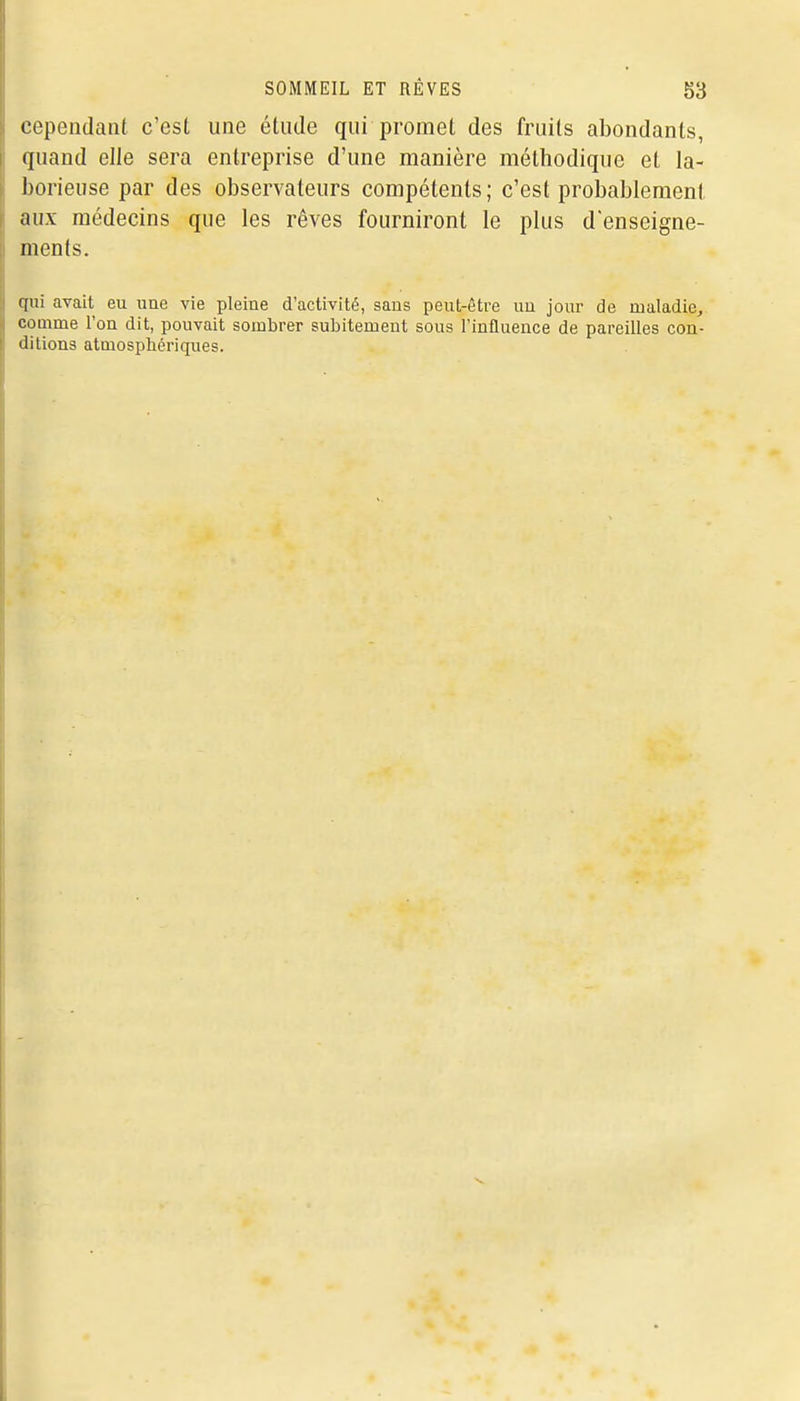 cependant c'est une étude qui promet des fruits abondants, quand elle sera entreprise d'une manière méthodique et la- borieuse par des observateurs compétents; c'est probablement aux médecins que les rêves fourniront le plus denseigne- ments. qui avait eu uae vie pleine d'activité, sans peut-être un jour de maladie, comme l'on dit, pouvait sombrer subitement sous l'influence de pareilles con- ditions atmosphériques.