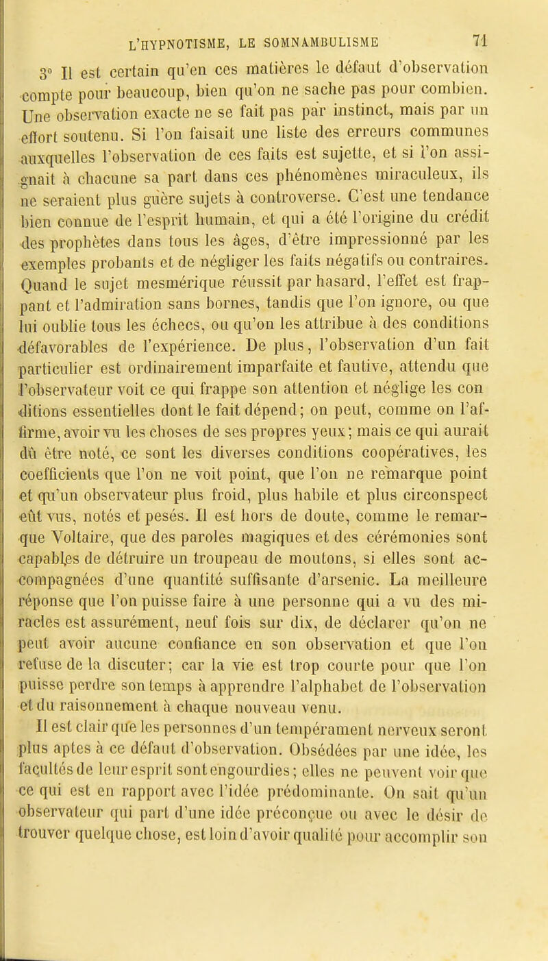 3 Il est certain qu'en ces matières le défaut d'observation compte pour beaucoup, bien qu'on ne sache pas pour combien. Une observation exacte ne se fait pas par instinct, mais par un effort soutenu. Si l'on faisait une liste des erreurs communes auxquelles l'observation de ces faits est sujette, et si l'on assi- .gnait à chacune sa part dans ces phénomènes miraculeux, ils ne seraient plus guère sujets à controverse. C'est une tendance bien connue de l'esprit humain, et qui a été l'origine du crédit •des prophètes dans tous les âges, d'être impressionné par les exemples probants et de négliger les faits négatifs ou contraires. Quand le sujet mesmérique réussit par hasard, l'effet est frap- pant et l'admiration sans bornes, tandis que l'on ignore, ou que lui oublie tous les échecs, ou qu'on les attribue à des conditions défavorables de l'expérience. De plus, l'observation d'un fait particuher est ordinairement imparfaite et fautive, attendu que l'observateur voit ce qui frappe son attention et néglige les con Citions essentielles dont le fait dépend; on peut, comme on l'af- firme, avoir vu les choses de ses propres yeux; mais ce qui aurait dû être noté, ce sont les diverses conditions coopératives, les coefficients que l'on ne voit point, que l'on ne remarque point et qu'un observateur plus froid, plus habile et plus circonspect eût vus, notés et pesés. Il est hors de doute, comme le remar- que Yoltaire, que des paroles magiques et des cérémonies sont capables de détruire un troupeau de moutons, si elles sont ac- compagnées d'une quantité suffisante d'arsenic. La meilleure réponse que l'on puisse faire à une personne qui a vu des mi- racles est assurément, neuf fois sur dix, de déclarer qu'on ne peut avoir aucune confiance en son observation et que l'on refuse de la discuter; car la vie est trop courte pour que l'on puisse perdre son temps à apprendre l'alphabet de l'observation et du raisonnement à chaque nouveau venu. Il est clair que les personnes d'un tempérament nerveux seront plus aptes à ce défaut d'observation. Obsédées par une idée, les faqultésde leur esprit sont engourdies; elles ne peuvent voir que ce qui est en rapport avec l'idée prédominante. On sait qu'un observateur qui part d'une idée préconç^uie ou avec le désir de trouver quelque chose, est loin d'avoir qualité pour accomplir son