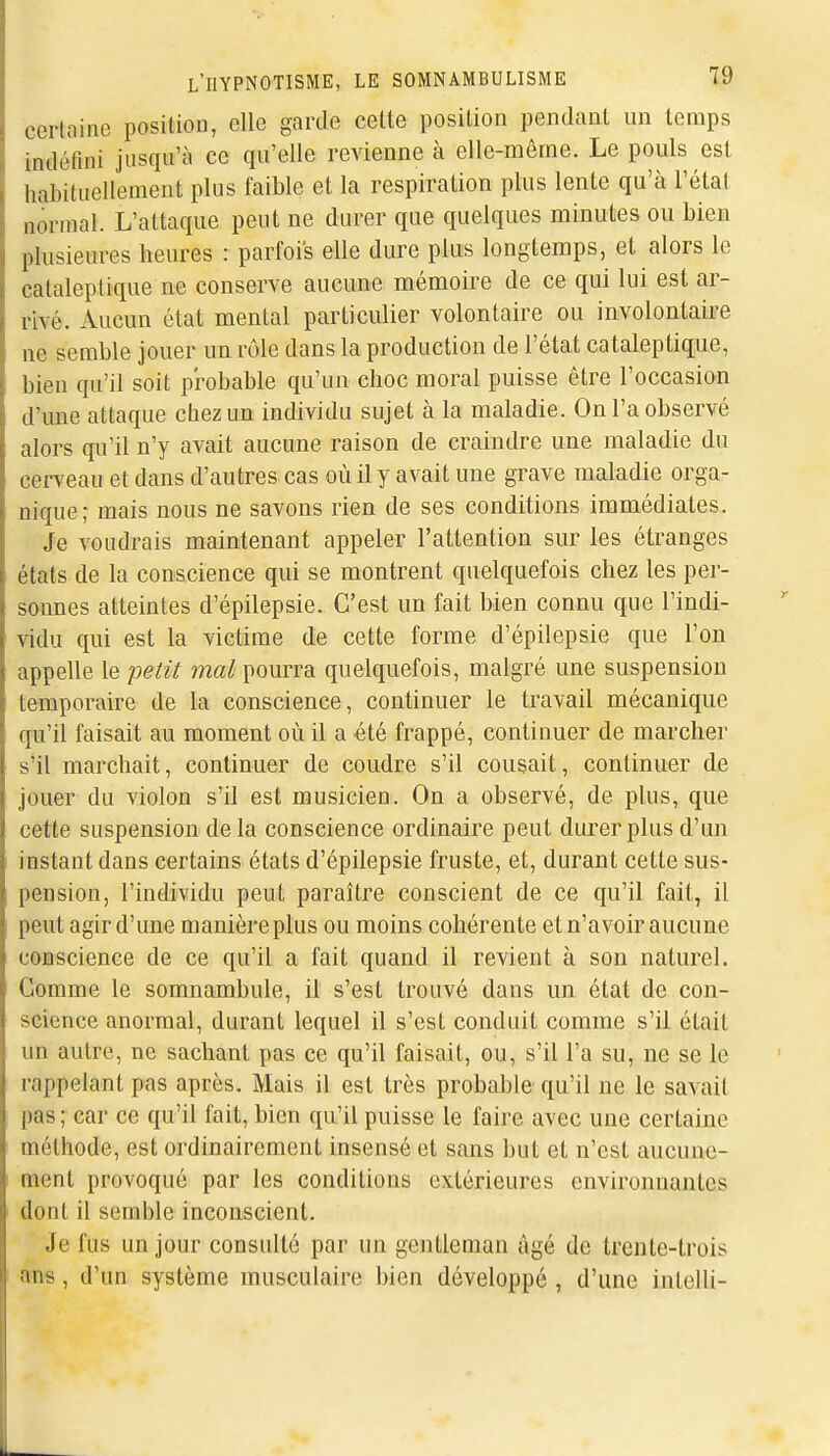 certaine posiliou, elle garde cette position pendant un temps indéfini jusqu'à ce qu'elle revienne à elle-même. Le pouls est habituellement plus faible et la respiration plus lente qu'à l'état normal. L'attaque peut ne durer que quelques minutes ou bien plusieures heures : parfois elle dure plus longtemps, et alors le cataleptique ne conserve aucune mémoire de ce qui lui est ar- rivé. Aucun état mental particulier volontaire ou involontaire ne semble jouer un rôle dans la production de l'état cataleptique, bien qu'il soit probable qu'un choc moral puisse être l'occasion d'une attaque chez un individu sujet à la maladie. On l'a observé alors qu'il n'y avait aucune raison de craindre une maladie du cerveau et dans d'autres cas où il y avait une grave maladie orga- nique; mais nous ne savons rien de ses conditions immédiates. Je voudrais maintenant appeler l'attention sur les étranges états de la conscience qui se montrent quelquefois chez les per- sonnes atteintes d'épilepsie. C'est un fait bien connu que l'indi- vidu qui est la victime de cette forme d'épilepsie que l'on appelle le petit wa^ pourra quelquefois, malgré une suspension temporaire de la conscience, continuer le travail mécanique qu'il faisait au moment où il a été frappé, continuer de marcher s'il marchait, continuer de coudre s'il cousait, continuer de jouer du violon s'il est musicien. On a observé, de plus, que cette suspension de la conscience ordinaire peut durer plus d'un instant dans certains états d'épilepsie fruste, et, durant cette sus- pension, l'individu peut paraître conscient de ce qu'il fait, il peut agir d'une manière plus ou moins cohérente et n'avoir aucune conscience de ce qu'il a fait quand il revient à son naturel. Gomme le somnambule, il s'est trouvé dans un état de con- science anormal, durant lequel il s'est conduit comme s'il était un autre, ne sachant pas ce qu'il faisait, ou, s'il l'a su, ne se le rappelant pas après. Mais il est très probable qu'il ne le savait pas; car ce qu'il fait, bien qu'il puisse le faire avec une certaine méthode, est ordinairement insensé et sans but et n'est aucune- ment provoqué par les conditions extérieures environnantes dont il semble inconscient. Je fus un jour consulté par un gentleman âgé de trente-trois ans, d'un système musculaire bien développé , d'une inlelli-