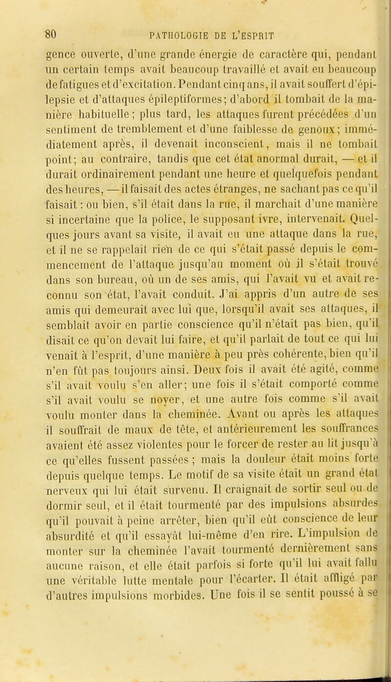 gence ouverte, d'une grande énergie de caractère qui, pendant un certain temps avait beaucoup travaillé et avait eu beaucoup de fatigues et d'excitation. Pendant cinq ans, il avait souffert d'épi- lepsie et d'attaques épileptiformes; d'abord il tombait de la ma- nière habituelle ; plus tard, les attaques furent précédées d'un sentiment de tremblement et d'une faiblesse de genoux; immé- diatement après, il devenait inconscient, mais il ne tombait point; au contraire, tandis que cet état anormal durait, — et il durait ordinairement pendant une heure et quelquefois pendant des heures, —il faisait des actes étranges, ne sachant pas ce qu'il faisait : ou bien, s'il était dans la rue, il marchait d'une manière si incertaine que la police, le supposant ivre, intervenait. Quel- ques jours avant sa visite, il avait eu une attaque dans la rue, et il ne se rappelait rieti de ce qui s'était passé depuis le com- mencement de l'attaque jusqu'au moment où il s'était trouvé dans son bureau, où un de ses amis, qui l'avait vu et avait re- connu son état, l'avait conduit. J'ai appris d'un autre de ses amis qui demeurait avec lui que, lorsqu'il avait ses attaques, il semblait avoir en partie conscience qu'il n'était pas bien, qu'il disait ce qu'on devait lui faire, et qu'il parlait de tout ce qui lui venait à l'esprit, d'une manière à peu près cohérente, bien qu'il n'en fût pas toujours ainsi. Deux fois il avait été agité, comme s'il avait voulu s'en aller; une fois il s'était comporté comme s'il avait voulu se noyer, et une autre fois comme s'il avait voulu monter dans la cheminée. Avant ou après les attaques il souffrait de maux de tête, et antérieurement les souffrances avaient été assez violentes pour le forcer de rester au lit jusqu'à ce qu'elles fussent passées ; mais la douleur était moins forte depuis quelque temps. Le motif de sa visite était un grand état nerveux qui lui était survenu. Il craignait de sortir seul ou de dormir seul, et il était tourmenté par des impulsions absurdes qu'il pouvait à peine arrêter, bien qu'il eût conscience de leur absurdité et qu'il essayât lui-même d'en rire. L'impidsion de monter sur la cheminée l'avait tourmenté dernièrement sans aucune raison, et elle était parfois si forte qu'il lui avait fallu une véritable lutte mentale pour l'écarter. Il était affligé par d'autres impulsions morbides. Une fois il se sentit poussé à se