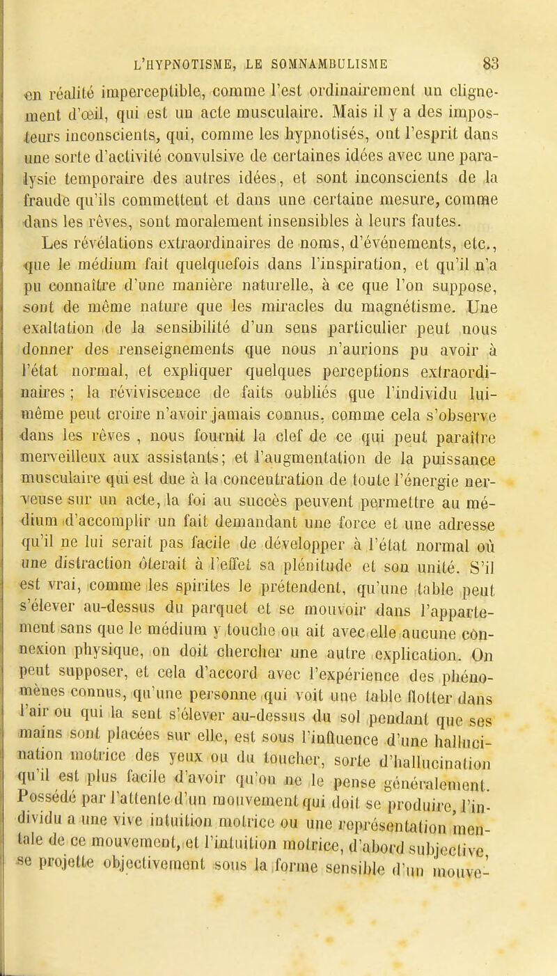 on réalité imperceptible, comme l'est ordinairement un cligne- ment d'œil, qui est un acte musculaire. Mais il y a des in^pos- ieurs inconscients, qui, comme les hypnotisés, ont l'esprit dans une sorte d'activité convulsive de certaines idées avec une para- lysie temporaire des autres idées, et sont inconscients de la fraude qu'ils commettent et dans une certaine mesure, comme -dans les rêves, sont moralement insensibles à leurs fautes. Les révélations extraordinaires de noms, d'événements, etc., •que le médium fait quelquefois dans l'inspiration, et qu'il n'a pu connaître d'une manière naturelle, à ce que l'on suppose, sont de même nature que les miracles du magnétisme. Une exaltation de la sensiljilité d'un sens particulier peut nous donner des renseignements que nous n'aurions pu avoir à l'état normal, et expliquer quelques perceptions extraordi- naires ; la réviviscence de faits oubliés que l'individu lui- même peut croire n'avoir jamais connus, comme cela s'observe dans les rêves , nous fournit la clef de ce qui peut paraître mei-veilleux aux assistants; et l'augmentation de la puissance musculaire qui est due à la concentration de toute l'énergie ner- veuse sur un acte, ,la foi au succès peuvent permettre au mé- dium .d'accomplir un fait demandant une force et une adresse qu'il ne lui serait pas facile de développer à l'état normal où une distraction ôterait à l'elTet sa plénitude et sou unité. S'il «st vrai, comme les spirites le prétendent, qu'une table peut s'élever au-dessus du parquet et se mouvoir dans l'apparte- ment sans que le médium ytouclie ou ait avecelle aucune côn- oexion physique, on doit chercher une autre explication. On peut supposer, et cela d'accord avec l'expérience des phéno- mènes connus, qu'une personne qui voit une table llotter dans l'air ou qui la sent s'élever au-dessus du sol pendant que ses mains sont placées sur elle, est sous l'inûuence d'une halluci- nation motrice des yeux ou du toucher, sorte d'ballucination qu'd est plus facile d'avoir qu'on jic le pense généralement Possédé par l'attente d'un mouvement qui doit se produire, l'in- dividu a une vive intuition motrice ou une représentation men- tale de ce mouvement, et l'intuition motrice, d'abord su])jective se projette objectivement sous la ,forme sensible d'un inouve-