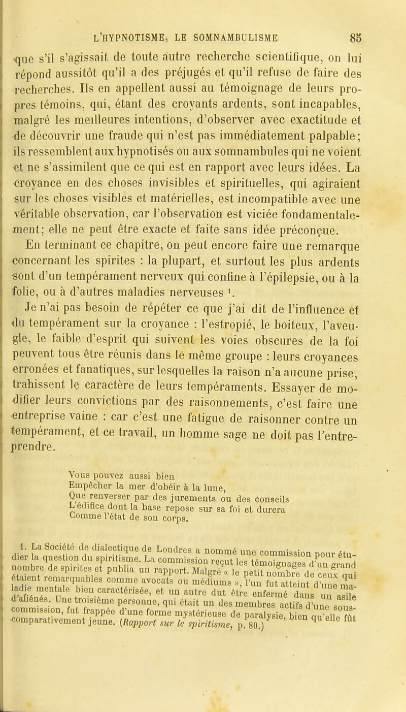 •que s'il s'agissait de toute autre recherche scientifique, on lui répond aussitôt qu'il a des préjugés et qu'il refuse de faire des recherches. Ils en appellent aussi au témoignage de leurs pro- pres témoins, qui, étant des croyants ardents, sont incapables, malgré les meilleures intentions, d'observer avec exactitude et de découvrir une fraude qui n'est pas immédiatement palpable; ils ressemblent aux hypnotisés ou aux somnambules qui ne voient et ne s'assimilent que ce qui est en rapport avec leurs idées. La croyance en des choses invisibles et spirituelles, qui agiraient sur les choses visibles et matérielles, est incompatible avec une véritable observation, car l'observation est viciée fondamentale- ment; elle ne peut être exacte et faite sans idée préconçue. En terminant ce chapitre, on peut encore faire une remarque concernant les spirites : la plupart, et surtout les plus ardents sont d'un tempérament nerveux qui confine à l'épilepsie, ou à la folie, ou à d'autres maladies nerveuses Je n'ai pas besoin de répéter ce que j'ai dit de l'influence et <lu tempérament sur la croyance : l'estropié, le boiteux, l'aveu- gle, le faible d'esprit qui suivent les voies obscures de la foi peuvent tous être réunis dans le même groupe : leurs croyances erronées et fanatiques, sur lesquelles la raison n'a aucune prise, trahissent le caractère de leurs tempéraments. Essayer de mo- difier leurs convictions par des raisonnements, c'est faire une •entreprise vaine : car c'est une fatigue de raisonner contre un tempérament, et ce travail, un homme sage ne doit pas Tentre- prendre. Vous pouvez aussi bieu Empêcher la mer d'obéir à la lune, Que renverser par des jurements ou des conseils L édifice dont la base repose sur sa foi et durera Comme l'état de son corps. étaient remarquables comme avocats ou médiums » l'un fm aimini r ^ s^rT f'-.f-^^^^'-'^^'^' - -tre'rv;;i:;fif r raTife d aliénés. Une troisième personne, qui était un des membres actifs d'une so 7 commission, fut frappée d'une forme mystérieuse de paralysie b^ a v,,?^,: ■comparativement jeune. {Rapport sur le spiritisme, p 80 ) ' ^ '