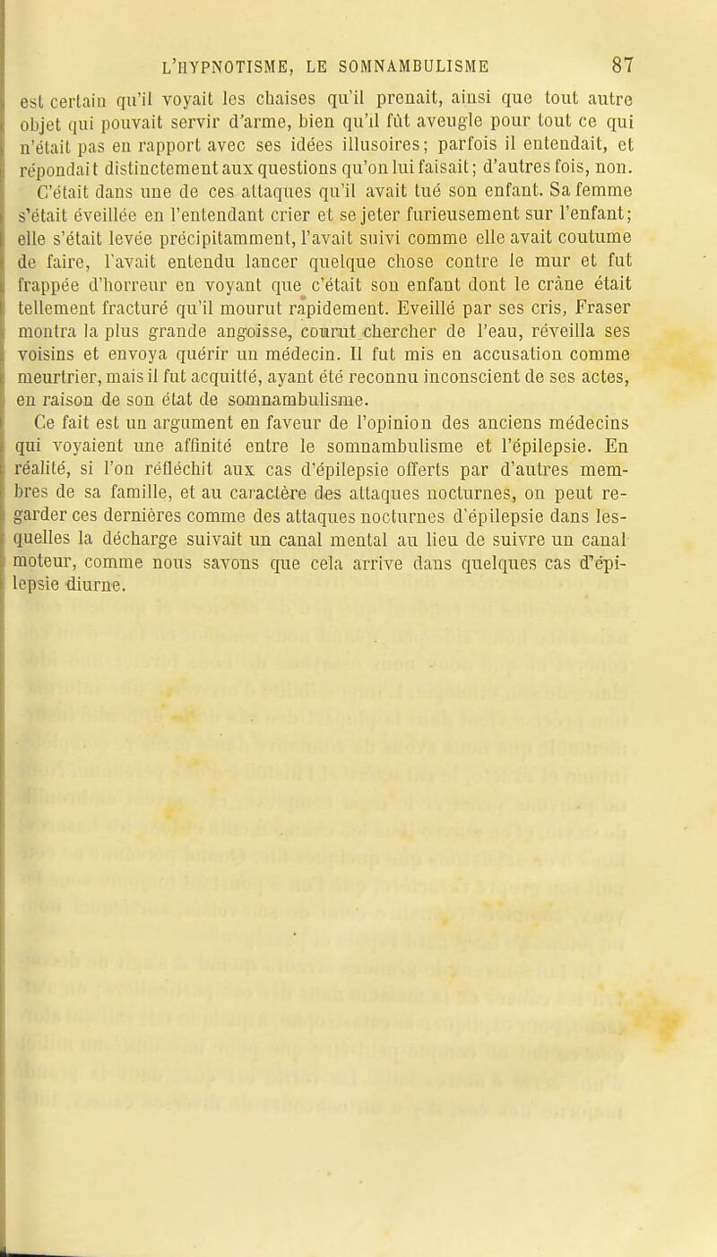 est certain qu'il voyait les chaises qu'il prenait, ainsi que tout autre objet qui pouvait servir d'arme, bien qu'il fût aveugle pour tout ce qui n'était pas en rapport avec ses idées illusoires ; parfois il entendait, et répondait distinctement aux questions qu'on lui faisait; d'autres fois, non. C'était dans une de ces attaques qu'il avait tué son enfant. Sa femme s'était éveillée en l'entendant crier et se jeter furieusement sur l'enfant; elle s'était levée précipitamment, l'avait suivi comme elle avait coutume de faire, l'avait entendu lancer quelque chose contre le mur et fut frappée d'horreur en voyant que c'était son enfant dont le crâne était tellement fracturé qu'il mourut rapidement. Eveillé par ses cris, Fraser montra la plus grande angoisse, courut chercher de l'eau, réveilla ses voisins et envoya quérir un médecin. Il fut mis en accusation comme meurtrier, mais il fut acquitté, ayant été reconnu inconscient de ses actes, en raison de son état de somnambulisme. Ce fait est un argument en faveur de l'opinion des anciens médecins qui voyaient une affinité entre le somnambulisme et l'épilepsie. En réalité, si l'on réfléchit aux cas d'épilepsie offerts par d'autres mem- bres de sa famille, et au caractère des attaques nocturnes, on peut re- garder ces dernières comme des attaques nocturnes d'épilepsie dans les- quelles la décharge suivait un canal mental au lieu de suivre un canal moteur, comme nous savons que cela arrive dans quelques cas d'épi- lepsie -diurne.