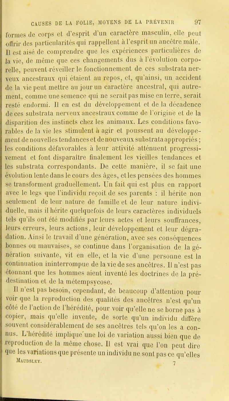 formes de corps et d'esprit d'un caractère masculin, elle peut offrir des particularités qui rappellent à l'esprit un ancêtre mâle. Il est aisé de comprendre que les expériences particulières de la vie, de même que ces changements dus à l'évolution corpo- relle, peuvent réveiller le fonctionnement de ces substrata ner- veux ancestraux qui étaient au repos, et, qu'ainsi, un accident de la vie peut mettre au jour un caractère ancestral, qui autre- ment, comme une semence qui ne serait pas mise en terre, serait resté endormi. Il en est du développement et de la décadence de ces substrata nerveux ancestraux comme de l'origine et de la disparition des instincts chez les animaux. Les conditions favo- rables de la vie les stimulent à agir et poussent au développe- ment de nouvelles tendances et de nouveaux substrata appropriés ; les conditions défavorables à leur activité atténuent progressi- vement et font disparaître finalement les vieilles tendances et les substrata correspondants. De cette manière, il se fait une évolution lente dans le cours des âges, et les pensées des hommes se transforment graduellement. Un fait qui est plus en rapport avec le legs que l'individu reçoit de ses parents : il hérite non seulement de leur nature de famille et de leur nature indivi- duelle, mais il hérite quelquefois de leurs caractères individuels tels qu'ils ont été modifiés par leurs actes et leurs souffrances, leurs erreurs, leurs actions, leur développement et leur dégra- dation. Ainsi le travail d'une génération, avec ses conséquences bonnes ou mauvaises, se continue dans l'organisation de la gé- nération suivante, vit en elle, et la vie d'une personne est la continuation ininterrompue de la vie de ses ancêtres. Il n'est pas étonnant que les hommes aient inventé les doctrines de la pré- destination et de la métempsycose. Il n'est pas besoin, cependant, de beaucoup d'attention pour voir que la reproduction des qualités des ancêtres n'est qu'un côté de l'action de l'hérédité, pour voir qu'elle ne se borne pas à copier, mais qu'elle invente, de sorte qu'un individu diffère souvent considérablement de ses ancêtres tels qu'on les a con- nus. L'hérédité implique'une loi de variation aussi bien que de reproduction de la même chose. Il est vrai que l'on peut dire que les variations que présente un individu ne sont pas ce qu'elles MiUDSLEY. T