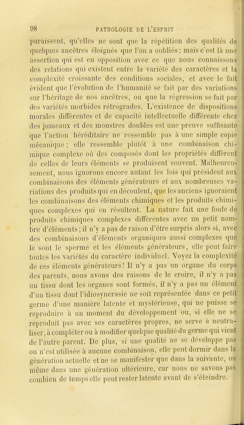 paraissent, qu'elles ne sont que la répétition des qualités de quelques ancêtres éloignés que l'on a oubliés; mais c'est là une assertion qui est en opposition avec ce que nous connaissons des relations qui existent entre la variété des caractères et la complexité croissante des conditions sociales, et avec le t'ait évident que l'évolution de l'humanité se fait par des variations sur l'héritage de nos ancêtres, ou que la régression se fait par des variétés morbides rétrogrades. L'existence de dispositions morales ditTérentes et de capacité intellectuelle di/Férente chez des jumeaux et des monstres doubles est une preuve suffisante que l'action héréditaire ne ressemble pas à une simple copie mécanique ; elle ressemble plutôt à une combinaison chi- mique complexe où des composés dont les propriétés dilTèrent de celles de leurs éléments se produisent souvent. Malheureu- sement, nous ignorons encore autant les lois qui président aux combinaisons des éléments générateurs et aux nombreuses va- riations des produits qui en découlent, que les anciens ignoraient les combinaisons des éléments chimiques et les produits chimi- ques complexes qui en résultent. La nature fait une foule de produits chimiques complexes différentes avec un petit nom- bre d'éléments ; il n'y a pas de raison d'être surpris alors si, avec des combinaisons d'éléments organiques aussi complexes que le sont le sperme et les éléments générateurs, elle peut faire toutes les variétés du caractère individuel. Voyez la complexité de ces éléments générateurs! Il n'y a pas un organe du corps des parents, nous avons des raisons de le croire, il n'y a pas un tissu dont les organes sont formés, il n'y a pas un élément d'un tissu dont l'idiosyncrasie ne soit représentée dans ce petit germe d'une manière latente et mystérieuse, qui ne puisse se reproduire à un moment du développement ou, si elle ne se reproduit pas avec ses caractères propres, ne serve à neutra- liser, à compléter ou à modifier quelque qualité du germe qui vient de l'autre parent. De plus, si une qualité ne se développe pas ou n'est utilisée à aucune combinaison, elle peut dormir dans la génération actuelle et ne se manifester que dans la suivante, ou même dans une génération ultérieure, car nous ne savons pas combien de temps elle peut rester latente avant de s'éteindre.