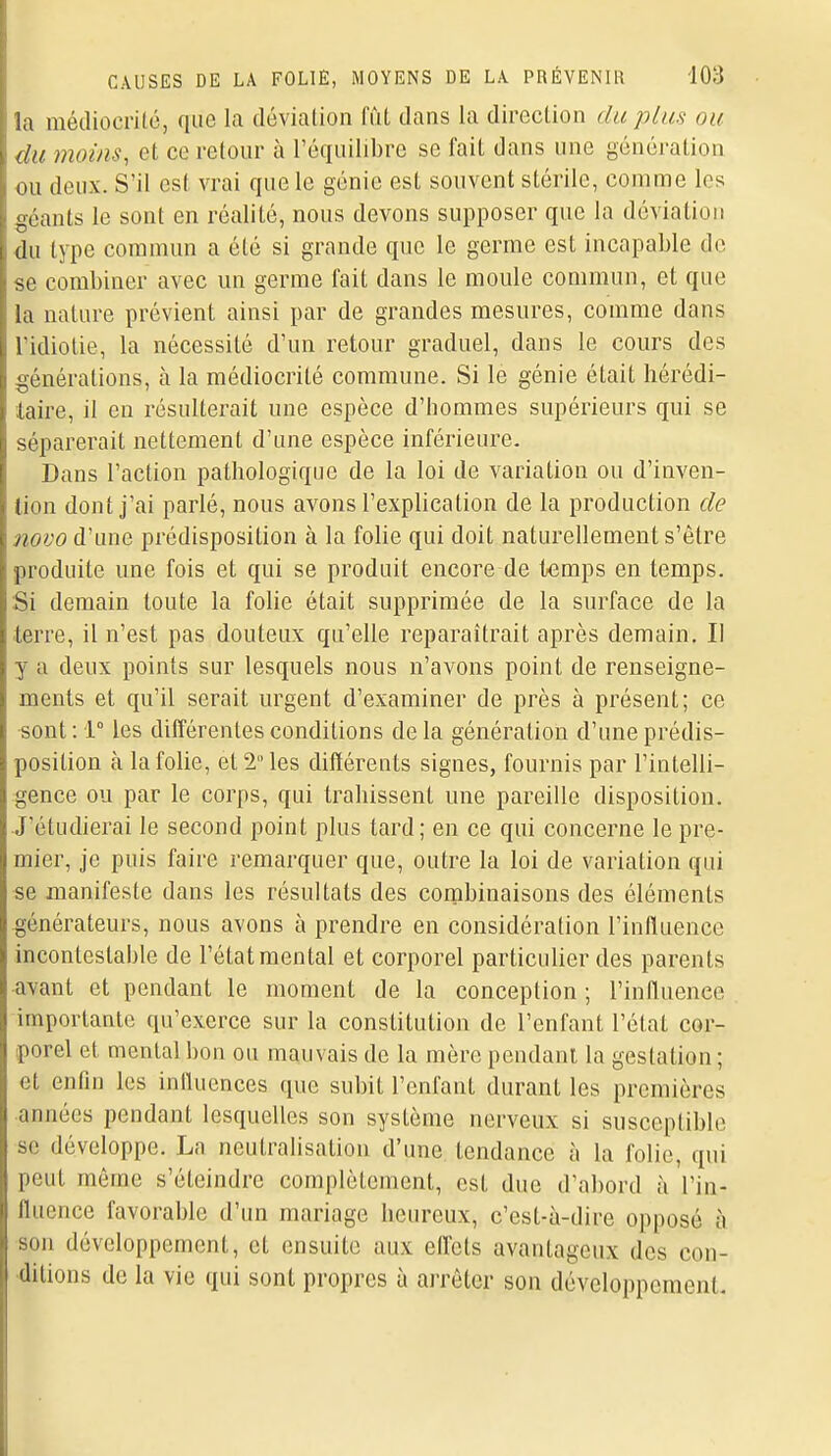 la médiocrité, que la déviation fût dans la direction du plus ou du moins, et ce retour à l'équilibre se fait dans une génération ou deux. S'il est vrai que le génie est souvent stérile, comme les géants le sont en réalité, nous devons supposer que la déviation du type commun a été si grande que le germe est incapable de se combiner avec un germe fait dans le moule commun, et que la nature prévient ainsi par de grandes mesures, comme dans ridiolie, la nécessité d'un retour graduel, dans le cours des générations, à la médiocrité commune. Si le génie était hérédi- taire, il en résulterait une espèce d'hommes supérieurs qui se séparerait nettement d'une espèce inférieure. Dans l'action pathologique de la loi de variation ou d'inven- tion dont j'ai parlé, nous avons l'explication de la production de novo d'une prédisposition à la folie qui doit naturellement s'être produite une fois et qui se produit encore de temps en temps. Si demain toute la folie était supprimée de la surface de la terre, il n'est pas douteux qu'elle reparaîtrait après demain. Il y a deux points sur lesquels nous n'avons point de renseigne- ments et qu'il serait urgent d'examiner de près à présent; ce sont : 1° les différentes conditions de la génération d'une prédis- position cà la folie, et 2 les différents signes, fournis par l'intelli- gence ou par le corps, qui trahissent une pareille disposition. J'étudierai le second point plus tard; en ce qui concerne le pre- mier, je puis faire remarquer que, outre la loi de variation qui se manifeste dans les résultats des combinaisons des éléments générateurs, nous avons à prendre en considération l'influence incontestable de l'état mental et corporel particulier des parents avant et pendant le moment de la conception ; l'influence importante qu'exerce sur la constitution de l'enfant l'état cor- porel et mental bon ou mauvais de la mère pendant la gestation; et enfin les influences que subit l'enfant durant les premières années pendant lesquelles son système nerveux si susceptible se développe. La neutralisation d'une tendance à la folie, qui peut même s'éteindre complètement, est duo d'abord à l'in- fluence favorable d'un mariage heureux, c'est-à-dire opposé à son développement, et ensuite aux efl'ets avantageux des con- ditions de la vie qui sont propres à arrêter son développement.